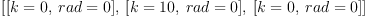 
\label{eq5}\left[{\left[{k = 0}, \:{rad = 0}\right]}, \:{\left[{k ={10}}, \:{rad = 0}\right]}, \:{\left[{k = 0}, \:{rad = 0}\right]}\right]