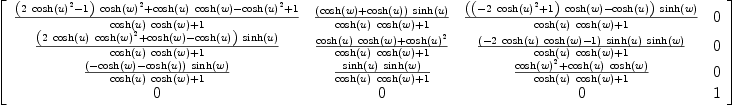 
\label{eq43}\left[ 
\begin{array}{cccc}
{{{{\left({2 \ {{\cosh \left({u}\right)}^{2}}}- 1 \right)}\ {{\cosh \left({w}\right)}^{2}}}+{{\cosh \left({u}\right)}\ {\cosh \left({w}\right)}}-{{\cosh \left({u}\right)}^{2}}+ 1}\over{{{\cosh \left({u}\right)}\ {\cosh \left({w}\right)}}+ 1}}&{{{\left({\cosh \left({w}\right)}+{\cosh \left({u}\right)}\right)}\ {\sinh \left({u}\right)}}\over{{{\cosh \left({u}\right)}\ {\cosh \left({w}\right)}}+ 1}}&{{{\left({{\left(-{2 \ {{\cosh \left({u}\right)}^{2}}}+ 1 \right)}\ {\cosh \left({w}\right)}}-{\cosh \left({u}\right)}\right)}\ {\sinh \left({w}\right)}}\over{{{\cosh \left({u}\right)}\ {\cosh \left({w}\right)}}+ 1}}& 0 
\
{{{\left({2 \ {\cosh \left({u}\right)}\ {{\cosh \left({w}\right)}^{2}}}+{\cosh \left({w}\right)}-{\cosh \left({u}\right)}\right)}\ {\sinh \left({u}\right)}}\over{{{\cosh \left({u}\right)}\ {\cosh \left({w}\right)}}+ 1}}&{{{{\cosh \left({u}\right)}\ {\cosh \left({w}\right)}}+{{\cosh \left({u}\right)}^{2}}}\over{{{\cosh \left({u}\right)}\ {\cosh \left({w}\right)}}+ 1}}&{{{\left(-{2 \ {\cosh \left({u}\right)}\ {\cosh \left({w}\right)}}- 1 \right)}\ {\sinh \left({u}\right)}\ {\sinh \left({w}\right)}}\over{{{\cosh \left({u}\right)}\ {\cosh \left({w}\right)}}+ 1}}& 0 
\
{{{\left(-{\cosh \left({w}\right)}-{\cosh \left({u}\right)}\right)}\ {\sinh \left({w}\right)}}\over{{{\cosh \left({u}\right)}\ {\cosh \left({w}\right)}}+ 1}}&{{{\sinh \left({u}\right)}\ {\sinh \left({w}\right)}}\over{{{\cosh \left({u}\right)}\ {\cosh \left({w}\right)}}+ 1}}&{{{{\cosh \left({w}\right)}^{2}}+{{\cosh \left({u}\right)}\ {\cosh \left({w}\right)}}}\over{{{\cosh \left({u}\right)}\ {\cosh \left({w}\right)}}+ 1}}& 0 
\
0 & 0 & 0 & 1 
