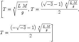 
\label{eq8}\begin{array}{@{}l}
\displaystyle
\left[{T ={\root{3}\of{{L \  M}\over g}}}, \:{T ={{{\left({\sqrt{- 3}}- 1 \right)}\ {\root{3}\of{{L \  M}\over g}}}\over 2}}, \: \right.
\
\
\displaystyle
\left.{T ={{{\left(-{\sqrt{- 3}}- 1 \right)}\ {\root{3}\of{{L \  M}\over g}}}\over 2}}\right] 
