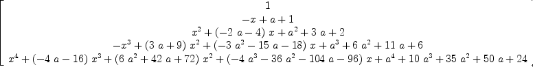 
\label{eq26}\left[ 
\begin{array}{c}
1 
\
{- x + a + 1}
\
{{{x}^{2}}+{{\left(-{2 \  a}- 4 \right)}\  x}+{{a}^{2}}+{3 \  a}+ 2}
\
{-{{x}^{3}}+{{\left({3 \  a}+ 9 \right)}\ {{x}^{2}}}+{{\left(-{3 \ {{a}^{2}}}-{{15}\  a}-{18}\right)}\  x}+{{a}^{3}}+{6 \ {{a}^{2}}}+{{11}\  a}+ 6}
\
{{{x}^{4}}+{{\left(-{4 \  a}-{16}\right)}\ {{x}^{3}}}+{{\left({6 \ {{a}^{2}}}+{{42}\  a}+{72}\right)}\ {{x}^{2}}}+{{\left(-{4 \ {{a}^{3}}}-{{36}\ {{a}^{2}}}-{{104}\  a}-{96}\right)}\  x}+{{a}^{4}}+{{10}\ {{a}^{3}}}+{{35}\ {{a}^{2}}}+{{50}\  a}+{24}}
