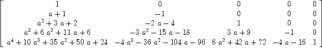 
\label{eq22}\left[ 
\begin{array}{ccccc}
1 & 0 & 0 & 0 & 0 
\
{a + 1}& - 1 & 0 & 0 & 0 
\
{{{a}^{2}}+{3 \  a}+ 2}&{-{2 \  a}- 4}& 1 & 0 & 0 
\
{{{a}^{3}}+{6 \ {{a}^{2}}}+{{11}\  a}+ 6}&{-{3 \ {{a}^{2}}}-{{1
5}\  a}-{18}}&{{3 \  a}+ 9}& - 1 & 0 
\
{{{a}^{4}}+{{10}\ {{a}^{3}}}+{{35}\ {{a}^{2}}}+{{50}\  a}+{24}}&{-{4 \ {{a}^{3}}}-{{36}\ {{a}^{2}}}-{{104}\  a}-{96}}&{{6 \ {{a}^{2}}}+{{42}\  a}+{72}}&{-{4 \  a}-{16}}& 1 
