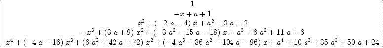 
\label{eq24}\left[ 
\begin{array}{c}
1 
\
{- x + a + 1}
\
{{{x}^{2}}+{{\left(-{2 \  a}- 4 \right)}\  x}+{{a}^{2}}+{3 \  a}+ 2}
\
{-{{x}^{3}}+{{\left({3 \  a}+ 9 \right)}\ {{x}^{2}}}+{{\left(-{3 \ {{a}^{2}}}-{{15}\  a}-{18}\right)}\  x}+{{a}^{3}}+{6 \ {{a}^{2}}}+{{11}\  a}+ 6}
\
{{{x}^{4}}+{{\left(-{4 \  a}-{16}\right)}\ {{x}^{3}}}+{{\left({6 \ {{a}^{2}}}+{{42}\  a}+{72}\right)}\ {{x}^{2}}}+{{\left(-{4 \ {{a}^{3}}}-{{36}\ {{a}^{2}}}-{{104}\  a}-{96}\right)}\  x}+{{a}^{4}}+{{10}\ {{a}^{3}}}+{{35}\ {{a}^{2}}}+{{50}\  a}+{24}}
