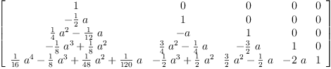 
\label{eq10}\left[ 
\begin{array}{ccccc}
1 & 0 & 0 & 0 & 0 
\
-{{\frac{1}{2}}\  a}& 1 & 0 & 0 & 0 
\
{{{\frac{1}{4}}\ {{a}^{2}}}-{{\frac{1}{12}}\  a}}& - a & 1 & 0 & 0 
\
{-{{\frac{1}{8}}\ {{a}^{3}}}+{{\frac{1}{8}}\ {{a}^{2}}}}&{{{\frac{3}{4}}\ {{a}^{2}}}-{{\frac{1}{4}}\  a}}& -{{\frac{3}{2}}\  a}& 1 & 0 
\
{{{\frac{1}{16}}\ {{a}^{4}}}-{{\frac{1}{8}}\ {{a}^{3}}}+{{\frac{1}{4
8}}\ {{a}^{2}}}+{{\frac{1}{120}}\  a}}&{-{{\frac{1}{2}}\ {{a}^{3}}}+{{\frac{1}{2}}\ {{a}^{2}}}}&{{{\frac{3}{2}}\ {{a}^{2}}}-{{\frac{1}{2}}\  a}}& -{2 \  a}& 1 
