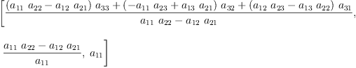 
\label{eq4}\begin{array}{@{}l}
\displaystyle
\left[{\frac{{{\left({{a_{11}}\ {a_{22}}}-{{a_{12}}\ {a_{21}}}\right)}\ {a_{33}}}+{{\left(-{{a_{11}}\ {a_{23}}}+{{a_{13}}\ {a_{21}}}\right)}\ {a_{32}}}+{{\left({{a_{12}}\ {a_{23}}}-{{a_{13}}\ {a_{22}}}\right)}\ {a_{31}}}}{{{a_{11}}\ {a_{22}}}-{{a_{12}}\ {a_{21}}}}}, \right.
\
\
\displaystyle
\left.\:{\frac{{{a_{11}}\ {a_{22}}}-{{a_{12}}\ {a_{21}}}}{a_{1
1}}}, \:{a_{11}}\right] 
