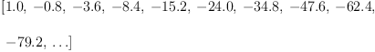 
\label{eq3}\begin{array}{@{}l}
\displaystyle
\left[{1.0}, \: -{0.8}, \: -{3.6}, \: -{8.4}, \: -{15.2}, \: -{24.0}, \: -{34.8}, \: -{47.6}, \: -{62.4}, \right.
\
\
\displaystyle
\left.\: -{79.2}, \: \ldots \right] 
