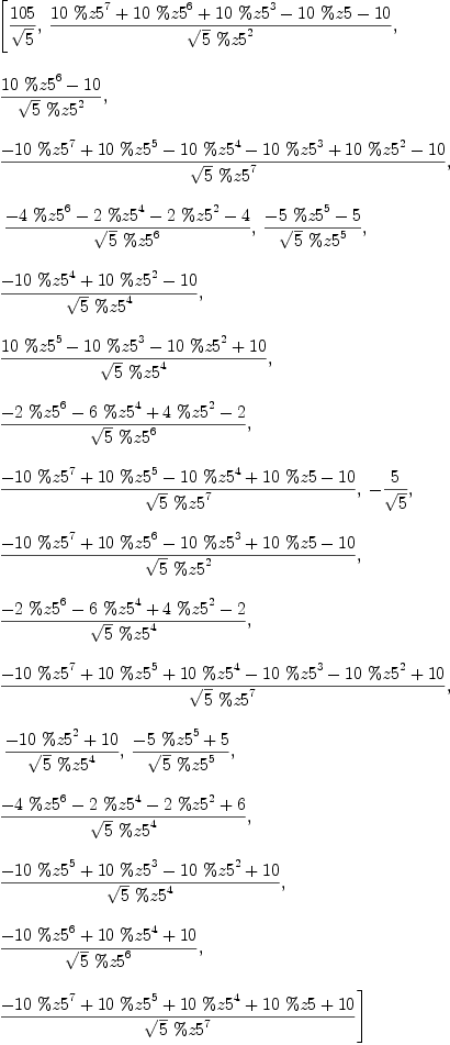 
\label{eq24}\begin{array}{@{}l}
\displaystyle
\left[{{105}\over{\sqrt{5}}}, \:{{{{10}\ {{\%z 5}^{7}}}+{{10}\ {{\%z 5}^{6}}}+{{10}\ {{\%z 5}^{3}}}-{{10}\  \%z 5}-{10}}\over{{\sqrt{5}}\ {{\%z 5}^{2}}}}, \: \right.
\
\
\displaystyle
\left.{{{{10}\ {{\%z 5}^{6}}}-{10}}\over{{\sqrt{5}}\ {{\%z 5}^{2}}}}, \: \right.
\
\
\displaystyle
\left.{{-{{10}\ {{\%z 5}^{7}}}+{{10}\ {{\%z 5}^{5}}}-{{10}\ {{\%z 5}^{4}}}-{{10}\ {{\%z 5}^{3}}}+{{10}\ {{\%z 5}^{2}}}-{10}}\over{{\sqrt{5}}\ {{\%z 5}^{7}}}}, \right.
\
\
\displaystyle
\left.\:{{-{4 \ {{\%z 5}^{6}}}-{2 \ {{\%z 5}^{4}}}-{2 \ {{\%z 5}^{2}}}- 4}\over{{\sqrt{5}}\ {{\%z 5}^{6}}}}, \:{{-{5 \ {{\%z 5}^{5}}}- 5}\over{{\sqrt{5}}\ {{\%z 5}^{5}}}}, \: \right.
\
\
\displaystyle
\left.{{-{{10}\ {{\%z 5}^{4}}}+{{10}\ {{\%z 5}^{2}}}-{10}}\over{{\sqrt{5}}\ {{\%z 5}^{4}}}}, \: \right.
\
\
\displaystyle
\left.{{{{10}\ {{\%z 5}^{5}}}-{{10}\ {{\%z 5}^{3}}}-{{10}\ {{\%z 5}^{2}}}+{10}}\over{{\sqrt{5}}\ {{\%z 5}^{4}}}}, \: \right.
\
\
\displaystyle
\left.{{-{2 \ {{\%z 5}^{6}}}-{6 \ {{\%z 5}^{4}}}+{4 \ {{\%z 5}^{2}}}- 2}\over{{\sqrt{5}}\ {{\%z 5}^{6}}}}, \: \right.
\
\
\displaystyle
\left.{{-{{10}\ {{\%z 5}^{7}}}+{{10}\ {{\%z 5}^{5}}}-{{10}\ {{\%z 5}^{4}}}+{{10}\  \%z 5}-{10}}\over{{\sqrt{5}}\ {{\%z 5}^{7}}}}, \: -{5 \over{\sqrt{5}}}, \: \right.
\
\
\displaystyle
\left.{{-{{10}\ {{\%z 5}^{7}}}+{{10}\ {{\%z 5}^{6}}}-{{10}\ {{\%z 5}^{3}}}+{{10}\  \%z 5}-{10}}\over{{\sqrt{5}}\ {{\%z 5}^{2}}}}, \: \right.
\
\
\displaystyle
\left.{{-{2 \ {{\%z 5}^{6}}}-{6 \ {{\%z 5}^{4}}}+{4 \ {{\%z 5}^{2}}}- 2}\over{{\sqrt{5}}\ {{\%z 5}^{4}}}}, \: \right.
\
\
\displaystyle
\left.{{-{{10}\ {{\%z 5}^{7}}}+{{10}\ {{\%z 5}^{5}}}+{{10}\ {{\%z 5}^{4}}}-{{10}\ {{\%z 5}^{3}}}-{{10}\ {{\%z 5}^{2}}}+{10}}\over{{\sqrt{5}}\ {{\%z 5}^{7}}}}, \right.
\
\
\displaystyle
\left.\:{{-{{10}\ {{\%z 5}^{2}}}+{10}}\over{{\sqrt{5}}\ {{\%z 5}^{4}}}}, \:{{-{5 \ {{\%z 5}^{5}}}+ 5}\over{{\sqrt{5}}\ {{\%z 5}^{5}}}}, \: \right.
\
\
\displaystyle
\left.{{-{4 \ {{\%z 5}^{6}}}-{2 \ {{\%z 5}^{4}}}-{2 \ {{\%z 5}^{2}}}+ 6}\over{{\sqrt{5}}\ {{\%z 5}^{4}}}}, \: \right.
\
\
\displaystyle
\left.{{-{{10}\ {{\%z 5}^{5}}}+{{10}\ {{\%z 5}^{3}}}-{{10}\ {{\%z 5}^{2}}}+{10}}\over{{\sqrt{5}}\ {{\%z 5}^{4}}}}, \: \right.
\
\
\displaystyle
\left.{{-{{10}\ {{\%z 5}^{6}}}+{{10}\ {{\%z 5}^{4}}}+{10}}\over{{\sqrt{5}}\ {{\%z 5}^{6}}}}, \: \right.
\
\
\displaystyle
\left.{{-{{10}\ {{\%z 5}^{7}}}+{{10}\ {{\%z 5}^{5}}}+{{10}\ {{\%z 5}^{4}}}+{{10}\  \%z 5}+{10}}\over{{\sqrt{5}}\ {{\%z 5}^{7}}}}\right] 