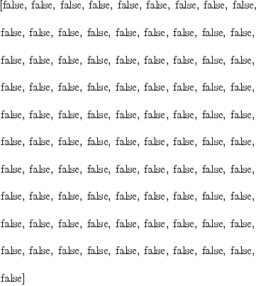 
\label{eq18}\begin{array}{@{}l}
\displaystyle
\left[  \mbox{\rm false} , \:  \mbox{\rm false} , \:  \mbox{\rm false} , \:  \mbox{\rm false} , \:  \mbox{\rm false} , \:  \mbox{\rm false} , \:  \mbox{\rm false} , \:  \mbox{\rm false} , \:  \mbox{\rm false} , \: \right.
\
\
\displaystyle
\left. \mbox{\rm false} , \:  \mbox{\rm false} , \:  \mbox{\rm false} , \:  \mbox{\rm false} , \:  \mbox{\rm false} , \:  \mbox{\rm false} , \:  \mbox{\rm false} , \:  \mbox{\rm false} , \:  \mbox{\rm false} , \: \right.
\
\
\displaystyle
\left. \mbox{\rm false} , \:  \mbox{\rm false} , \:  \mbox{\rm false} , \:  \mbox{\rm false} , \:  \mbox{\rm false} , \:  \mbox{\rm false} , \:  \mbox{\rm false} , \:  \mbox{\rm false} , \:  \mbox{\rm false} , \: \right.
\
\
\displaystyle
\left. \mbox{\rm false} , \:  \mbox{\rm false} , \:  \mbox{\rm false} , \:  \mbox{\rm false} , \:  \mbox{\rm false} , \:  \mbox{\rm false} , \:  \mbox{\rm false} , \:  \mbox{\rm false} , \:  \mbox{\rm false} , \: \right.
\
\
\displaystyle
\left. \mbox{\rm false} , \:  \mbox{\rm false} , \:  \mbox{\rm false} , \:  \mbox{\rm false} , \:  \mbox{\rm false} , \:  \mbox{\rm false} , \:  \mbox{\rm false} , \:  \mbox{\rm false} , \:  \mbox{\rm false} , \: \right.
\
\
\displaystyle
\left. \mbox{\rm false} , \:  \mbox{\rm false} , \:  \mbox{\rm false} , \:  \mbox{\rm false} , \:  \mbox{\rm false} , \:  \mbox{\rm false} , \:  \mbox{\rm false} , \:  \mbox{\rm false} , \:  \mbox{\rm false} , \: \right.
\
\
\displaystyle
\left. \mbox{\rm false} , \:  \mbox{\rm false} , \:  \mbox{\rm false} , \:  \mbox{\rm false} , \:  \mbox{\rm false} , \:  \mbox{\rm false} , \:  \mbox{\rm false} , \:  \mbox{\rm false} , \:  \mbox{\rm false} , \: \right.
\
\
\displaystyle
\left. \mbox{\rm false} , \:  \mbox{\rm false} , \:  \mbox{\rm false} , \:  \mbox{\rm false} , \:  \mbox{\rm false} , \:  \mbox{\rm false} , \:  \mbox{\rm false} , \:  \mbox{\rm false} , \:  \mbox{\rm false} , \: \right.
\
\
\displaystyle
\left. \mbox{\rm false} , \:  \mbox{\rm false} , \:  \mbox{\rm false} , \:  \mbox{\rm false} , \:  \mbox{\rm false} , \:  \mbox{\rm false} , \:  \mbox{\rm false} , \:  \mbox{\rm false} , \:  \mbox{\rm false} , \: \right.
\
\
\displaystyle
\left. \mbox{\rm false} , \:  \mbox{\rm false} , \:  \mbox{\rm false} , \:  \mbox{\rm false} , \:  \mbox{\rm false} , \:  \mbox{\rm false} , \:  \mbox{\rm false} , \:  \mbox{\rm false} , \:  \mbox{\rm false} , \: \right.
\
\
\displaystyle
\left. \mbox{\rm false} \right] 
