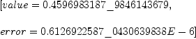 
\label{eq2}\begin{array}{@{}l}
\displaystyle
\left[{value ={0.4596983187 \_ 9846143679}}, \: \right.
\
\
\displaystyle
\left.{error ={0.6126922587 \_ 0430639838 E - 6}}\right] 
