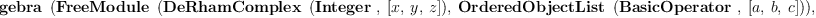 
\label{eq12}\hbox{\axiomType{TensorAlgebra}\ } \left({{\hbox{\axiomType{FreeModule}\ } \left({{\hbox{\axiomType{DeRhamComplex}\ } \left({\hbox{\axiomType{Integer}\ } , \:{\left[ x , \: y , \: z \right]}}\right)}, \:{\hbox{\axiomType{OrderedObjectList}\ } \left({\hbox{\axiomType{BasicOperator}\ } , \:{\left[ a , \: b , \: c \right]}}\right)}}\right)}, \:{\hbox{\axiomType{DeRhamComplex}\ } \left({\hbox{\axiomType{Integer}\ } , \:{\left[ x , \: y , \: z \right]}}\right)}, \:{\hbox{\axiomType{OrderedObjectList}\ } \left({\hbox{\axiomType{BasicOperator}\ } , \:{\left[ a , \: b , \: c \right]}}\right)}}\right)