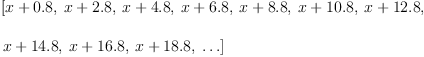 
\label{eq4}\begin{array}{@{}l}
\displaystyle
\left[{x +{0.8}}, \:{x +{2.8}}, \:{x +{4.8}}, \:{x +{6.8}}, \:{x +{8.8}}, \:{x +{10.8}}, \:{x +{12.8}}, \: \right.
\
\
\displaystyle
\left.{x +{14.8}}, \:{x +{16.8}}, \:{x +{18.8}}, \: \ldots \right] 