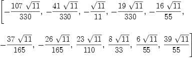 
\label{eq14}\begin{array}{@{}l}
\displaystyle
\left[ -{{{107}\ {\sqrt{11}}}\over{330}}, \: -{{{41}\ {\sqrt{1
1}}}\over{330}}, \: -{{\sqrt{11}}\over{11}}, \: -{{{19}\ {\sqrt{1
1}}}\over{330}}, \: -{{{16}\ {\sqrt{11}}}\over{55}}, \: \right.
\
\
\displaystyle
\left.-{{{37}\ {\sqrt{11}}}\over{165}}, \: -{{{26}\ {\sqrt{11}}}\over{1
65}}, \:{{{23}\ {\sqrt{11}}}\over{110}}, \:{{8 \ {\sqrt{11}}}\over{3
3}}, \:{{6 \ {\sqrt{11}}}\over{55}}, \:{{{39}\ {\sqrt{11}}}\over{5
5}}\right] 
