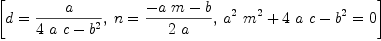 
\label{eq13}\left[{d ={a \over{{4 \  a \  c}-{{b}^{2}}}}}, \:{n ={{-{a \  m}- b}\over{2 \  a}}}, \:{{{{{a}^{2}}\ {{m}^{2}}}+{4 \  a \  c}-{{b}^{2}}}= 0}\right]