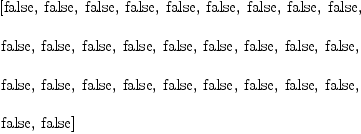 
\label{eq23}\begin{array}{@{}l}
\displaystyle
\left[  \mbox{\rm false} , \:  \mbox{\rm false} , \:  \mbox{\rm false} , \:  \mbox{\rm false} , \:  \mbox{\rm false} , \:  \mbox{\rm false} , \:  \mbox{\rm false} , \:  \mbox{\rm false} , \:  \mbox{\rm false} , \: \right.
\
\
\displaystyle
\left. \mbox{\rm false} , \:  \mbox{\rm false} , \:  \mbox{\rm false} , \:  \mbox{\rm false} , \:  \mbox{\rm false} , \:  \mbox{\rm false} , \:  \mbox{\rm false} , \:  \mbox{\rm false} , \:  \mbox{\rm false} , \: \right.
\
\
\displaystyle
\left. \mbox{\rm false} , \:  \mbox{\rm false} , \:  \mbox{\rm false} , \:  \mbox{\rm false} , \:  \mbox{\rm false} , \:  \mbox{\rm false} , \:  \mbox{\rm false} , \:  \mbox{\rm false} , \:  \mbox{\rm false} , \: \right.
\
\
\displaystyle
\left. \mbox{\rm false} , \:  \mbox{\rm false} \right] 
