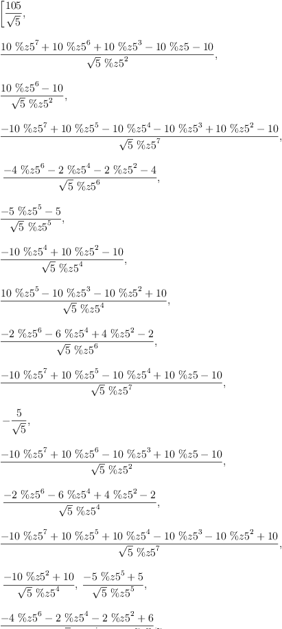 
\label{eq24}\begin{array}{@{}l}
\displaystyle
\left[{\frac{105}{\sqrt{5}}}, \: \right.
\
\
\displaystyle
\left.{\frac{{{10}\ {{\%z 5}^{7}}}+{{10}\ {{\%z 5}^{6}}}+{{10}\ {{\%z 5}^{3}}}-{{10}\  \%z 5}-{10}}{{\sqrt{5}}\ {{\%z 5}^{2}}}}, \: \right.
\
\
\displaystyle
\left.{\frac{{{10}\ {{\%z 5}^{6}}}-{10}}{{\sqrt{5}}\ {{\%z 5}^{2}}}}, \: \right.
\
\
\displaystyle
\left.{\frac{-{{10}\ {{\%z 5}^{7}}}+{{10}\ {{\%z 5}^{5}}}-{{1
0}\ {{\%z 5}^{4}}}-{{10}\ {{\%z 5}^{3}}}+{{10}\ {{\%z 5}^{2}}}-{10}}{{\sqrt{5}}\ {{\%z 5}^{7}}}}, \right.
\
\
\displaystyle
\left.\:{\frac{-{4 \ {{\%z 5}^{6}}}-{2 \ {{\%z 5}^{4}}}-{2 \ {{\%z 5}^{2}}}- 4}{{\sqrt{5}}\ {{\%z 5}^{6}}}}, \: \right.
\
\
\displaystyle
\left.{\frac{-{5 \ {{\%z 5}^{5}}}- 5}{{\sqrt{5}}\ {{\%z 5}^{5}}}}, \: \right.
\
\
\displaystyle
\left.{\frac{-{{10}\ {{\%z 5}^{4}}}+{{10}\ {{\%z 5}^{2}}}-{10}}{{\sqrt{5}}\ {{\%z 5}^{4}}}}, \: \right.
\
\
\displaystyle
\left.{\frac{{{10}\ {{\%z 5}^{5}}}-{{10}\ {{\%z 5}^{3}}}-{{10}\ {{\%z 5}^{2}}}+{10}}{{\sqrt{5}}\ {{\%z 5}^{4}}}}, \: \right.
\
\
\displaystyle
\left.{\frac{-{2 \ {{\%z 5}^{6}}}-{6 \ {{\%z 5}^{4}}}+{4 \ {{\%z 5}^{2}}}- 2}{{\sqrt{5}}\ {{\%z 5}^{6}}}}, \: \right.
\
\
\displaystyle
\left.{\frac{-{{10}\ {{\%z 5}^{7}}}+{{10}\ {{\%z 5}^{5}}}-{{1
0}\ {{\%z 5}^{4}}}+{{10}\  \%z 5}-{10}}{{\sqrt{5}}\ {{\%z 5}^{7}}}}, \right.
\
\
\displaystyle
\left.\: -{\frac{5}{\sqrt{5}}}, \: \right.
\
\
\displaystyle
\left.{\frac{-{{10}\ {{\%z 5}^{7}}}+{{10}\ {{\%z 5}^{6}}}-{{1
0}\ {{\%z 5}^{3}}}+{{10}\  \%z 5}-{10}}{{\sqrt{5}}\ {{\%z 5}^{2}}}}, \right.
\
\
\displaystyle
\left.\:{\frac{-{2 \ {{\%z 5}^{6}}}-{6 \ {{\%z 5}^{4}}}+{4 \ {{\%z 5}^{2}}}- 2}{{\sqrt{5}}\ {{\%z 5}^{4}}}}, \: \right.
\
\
\displaystyle
\left.{\frac{-{{10}\ {{\%z 5}^{7}}}+{{10}\ {{\%z 5}^{5}}}+{{1
0}\ {{\%z 5}^{4}}}-{{10}\ {{\%z 5}^{3}}}-{{10}\ {{\%z 5}^{2}}}+{10}}{{\sqrt{5}}\ {{\%z 5}^{7}}}}, \right.
\
\
\displaystyle
\left.\:{\frac{-{{10}\ {{\%z 5}^{2}}}+{10}}{{\sqrt{5}}\ {{\%z 5}^{4}}}}, \:{\frac{-{5 \ {{\%z 5}^{5}}}+ 5}{{\sqrt{5}}\ {{\%z 5}^{5}}}}, \: \right.
\
\
\displaystyle
\left.{\frac{-{4 \ {{\%z 5}^{6}}}-{2 \ {{\%z 5}^{4}}}-{2 \ {{\%z 5}^{2}}}+ 6}{{\sqrt{5}}\ {{\%z 5}^{4}}}}, \: \right.
\
\
\displaystyle
\left.{\frac{-{{10}\ {{\%z 5}^{5}}}+{{10}\ {{\%z 5}^{3}}}-{{1
0}\ {{\%z 5}^{2}}}+{10}}{{\sqrt{5}}\ {{\%z 5}^{4}}}}, \: \right.
\
\
\displaystyle
\left.{\frac{-{{10}\ {{\%z 5}^{6}}}+{{10}\ {{\%z 5}^{4}}}+{10}}{{\sqrt{5}}\ {{\%z 5}^{6}}}}, \: \right.
\
\
\displaystyle
\left.{\frac{-{{10}\ {{\%z 5}^{7}}}+{{10}\ {{\%z 5}^{5}}}+{{1
0}\ {{\%z 5}^{4}}}+{{10}\  \%z 5}+{10}}{{\sqrt{5}}\ {{\%z 5}^{7}}}}\right] 
