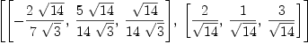 
\label{eq13}\left[{\left[ -{{2 \ {\sqrt{14}}}\over{7 \ {\sqrt{3}}}}, \:{{5 \ {\sqrt{14}}}\over{{14}\ {\sqrt{3}}}}, \:{{\sqrt{14}}\over{{1
4}\ {\sqrt{3}}}}\right]}, \:{\left[{2 \over{\sqrt{14}}}, \:{1 \over{\sqrt{14}}}, \:{3 \over{\sqrt{14}}}\right]}\right]