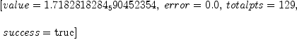 
\label{eq1}\begin{array}{@{}l}
\displaystyle
\left[{value ={1.7182818284_590452354}}, \:{error ={0.0}}, \:{totalpts ={129}}, \right.
\
\
\displaystyle
\left.\:{success =  \mbox{\rm true} }\right] 
