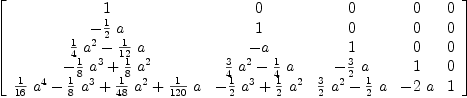 
\label{eq10}\left[ 
\begin{array}{ccccc}
1 & 0 & 0 & 0 & 0 
\
-{{1 \over 2}\  a}& 1 & 0 & 0 & 0 
\
{{{1 \over 4}\ {{a}^{2}}}-{{1 \over{12}}\  a}}& - a & 1 & 0 & 0 
\
{-{{1 \over 8}\ {{a}^{3}}}+{{1 \over 8}\ {{a}^{2}}}}&{{{3 \over 4}\ {{a}^{2}}}-{{1 \over 4}\  a}}& -{{3 \over 2}\  a}& 1 & 0 \
{{{1 \over{16}}\ {{a}^{4}}}-{{1 \over 8}\ {{a}^{3}}}+{{1 \over{4
8}}\ {{a}^{2}}}+{{1 \over{120}}\  a}}&{-{{1 \over 2}\ {{a}^{3}}}+{{1 \over 2}\ {{a}^{2}}}}&{{{3 \over 2}\ {{a}^{2}}}-{{1 \over 2}\  a}}& -{2 \  a}& 1 
