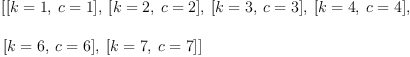 
\label{eq7}\begin{array}{@{}l}
\displaystyle
\left[{\left[{k = 1}, \:{c = 1}\right]}, \:{\left[{k = 2}, \:{c = 2}\right]}, \:{\left[{k = 3}, \:{c = 3}\right]}, \:{\left[{k = 4}, \:{c = 4}\right]}, \: \right.
\
\
\displaystyle
\left.{\left[{k = 6}, \:{c = 6}\right]}, \:{\left[{k = 7}, \:{c = 7}\right]}\right] 
