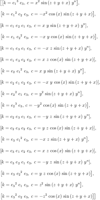 
\label{eq19}\begin{array}{@{}l}
\displaystyle
\left[{\left[{k ={{{e_{1}}^{3}}\ {e_{3}}}}, \:{c ={{{x}^{2}}\ {\sin \left({z + y + x}\right)}\ {{y}^{n}}}}\right]}, \: \right.
\
\
\displaystyle
\left.{\left[{k ={{{e_{1}}^{2}}\ {e_{2}}\ {e_{3}}}}, \:{c = -{{{x}^{2}}\ {\cos \left({x}\right)}\ {\sin \left({z + y + x}\right)}}}\right]}, \: \right.
\
\
\displaystyle
\left.{\left[{k ={{e_{1}}\ {e_{2}}\ {e_{1}}\ {e_{3}}}}, \:{c ={x \  y \ {\sin \left({z + y + x}\right)}\ {{y}^{n}}}}\right]}, \: \right.
\
\
\displaystyle
\left.{\left[{k ={{e_{1}}\ {{e_{2}}^{2}}\ {e_{3}}}}, \:{c = -{x \  y \ {\cos \left({x}\right)}\ {\sin \left({z + y + x}\right)}}}\right]}, \: \right.
\
\
\displaystyle
\left.{\left[{k ={{e_{1}}\ {e_{3}}\ {e_{1}}\ {e_{3}}}}, \:{c = -{x \  z \ {\sin \left({z + y + x}\right)}\ {{y}^{n}}}}\right]}, \: \right.
\
\
\displaystyle
\left.{\left[{k ={{e_{1}}\ {e_{3}}\ {e_{2}}\ {e_{3}}}}, \:{c ={x \  z \ {\cos \left({x}\right)}\ {\sin \left({z + y + x}\right)}}}\right]}, \: \right.
\
\
\displaystyle
\left.{\left[{k ={{e_{2}}\ {{e_{1}}^{2}}\ {e_{3}}}}, \:{c ={x \  y \ {\sin \left({z + y + x}\right)}\ {{y}^{n}}}}\right]}, \: \right.
\
\
\displaystyle
\left.{\left[{k ={{e_{2}}\ {e_{1}}\ {e_{2}}\ {e_{3}}}}, \:{c = -{x \  y \ {\cos \left({x}\right)}\ {\sin \left({z + y + x}\right)}}}\right]}, \: \right.
\
\
\displaystyle
\left.{\left[{k ={{{e_{2}}^{2}}\ {e_{1}}\ {e_{3}}}}, \:{c ={{{y}^{2}}\ {\sin \left({z + y + x}\right)}\ {{y}^{n}}}}\right]}, \: \right.
\
\
\displaystyle
\left.{\left[{k ={{{e_{2}}^{3}}\ {e_{3}}}}, \:{c = -{{{y}^{2}}\ {\cos \left({x}\right)}\ {\sin \left({z + y + x}\right)}}}\right]}, \: \right.
\
\
\displaystyle
\left.{\left[{k ={{e_{2}}\ {e_{3}}\ {e_{1}}\ {e_{3}}}}, \:{c = -{y \  z \ {\sin \left({z + y + x}\right)}\ {{y}^{n}}}}\right]}, \: \right.
\
\
\displaystyle
\left.{\left[{k ={{e_{2}}\ {e_{3}}\ {e_{2}}\ {e_{3}}}}, \:{c ={y \  z \ {\cos \left({x}\right)}\ {\sin \left({z + y + x}\right)}}}\right]}, \: \right.
\
\
\displaystyle
\left.{\left[{k ={{e_{3}}\ {{e_{1}}^{2}}\ {e_{3}}}}, \:{c = -{x \  z \ {\sin \left({z + y + x}\right)}\ {{y}^{n}}}}\right]}, \: \right.
\
\
\displaystyle
\left.{\left[{k ={{e_{3}}\ {e_{1}}\ {e_{2}}\ {e_{3}}}}, \:{c ={x \  z \ {\cos \left({x}\right)}\ {\sin \left({z + y + x}\right)}}}\right]}, \: \right.
\
\
\displaystyle
\left.{\left[{k ={{e_{3}}\ {e_{2}}\ {e_{1}}\ {e_{3}}}}, \:{c = -{y \  z \ {\sin \left({z + y + x}\right)}\ {{y}^{n}}}}\right]}, \: \right.
\
\
\displaystyle
\left.{\left[{k ={{e_{3}}\ {{e_{2}}^{2}}\ {e_{3}}}}, \:{c ={y \  z \ {\cos \left({x}\right)}\ {\sin \left({z + y + x}\right)}}}\right]}, \: \right.
\
\
\displaystyle
\left.{\left[{k ={{{e_{3}}^{2}}\ {e_{1}}\ {e_{3}}}}, \:{c ={{{z}^{2}}\ {\sin \left({z + y + x}\right)}\ {{y}^{n}}}}\right]}, \: \right.
\
\
\displaystyle
\left.{\left[{k ={{{e_{3}}^{2}}\ {e_{2}}\ {e_{3}}}}, \:{c = -{{{z}^{2}}\ {\cos \left({x}\right)}\ {\sin \left({z + y + x}\right)}}}\right]}\right] 