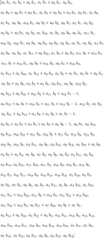 
\label{eq40}\begin{array}{@{}l}
\displaystyle
\left[{{a_{1}}\ {b_{1}}}, \:{{{a_{1}}\ {b_{2}}}+{{a_{8}}\ {b_{1}}}}, \:{{{a_{1}}\ {b_{7}}}+{{a_{2}}\ {b_{1}}}}, \:{{a_{8}}\ {b_{2}}}, \: \right.
\
\
\displaystyle
\left.{{{a_{1}}\ {b_{8}}}+{{a_{8}}\ {b_{7}}}+{{a_{9}}\ {b_{1}}}}, \:{{{a_{1}}\ {b_{3}}}+{{a_{2}}\ {b_{2}}}+{{a_{3}}\ {b_{1}}}}, \:{{a_{2}}\ {b_{7}}}, \:{{a_{1}}\ {b_{9}}}, \: \right.
\
\
\displaystyle
\left.{{a_{1}}\ {b_{4}}}, \:{{a_{8}}\ {b_{8}}}, \:{{a_{10}}\ {b_{1}}}, \:{{{a_{8}}\ {b_{3}}}+{{a_{9}}\ {b_{2}}}}, \:{{a_{9}}\ {b_{7}}}, \:{{a_{4}}\ {b_{1}}}, \:{{a_{3}}\ {b_{2}}}, \: \right.
\
\
\displaystyle
\left.{{{a_{2}}\ {b_{8}}}+{{a_{3}}\ {b_{7}}}}, \:{{a_{2}}\ {b_{3}}}, \:{{a_{1}}\ {b_{10}}}, \:{{a_{1}}\ {b_{5}}}, \:{{a_{8}}\ {b_{9}}}, \:{{a_{8}}\ {b_{4}}}, \:{{a_{11}}\ {b_{1}}}, \: \right.
\
\
\displaystyle
\left.{{a_{10}}\ {b_{2}}}, \:{{a_{10}}\ {b_{7}}}, \:{{a_{9}}\ {b_{8}}}, \:{{a_{9}}\ {b_{3}}}, \:{{a_{2}}\ {b_{9}}}, \:{{a_{2}}\ {b_{4}}}, \:{{a_{5}}\ {b_{1}}}, \:{{a_{4}}\ {b_{2}}}, \:{{a_{4}}\ {b_{7}}}, \: \right.
\
\
\displaystyle
\left.{{a_{3}}\ {b_{8}}}, \:{{a_{3}}\ {b_{3}}}, \:{{{a_{1}}\ {b_{11}}}+{{a_{8}}\ {b_{10}}}}, \:{{{a_{1}}\ {b_{6}}}+{{a_{8}}\ {b_{5}}}}, \:{{{a_{11}}\ {b_{2}}}+{{a_{13}}\ {b_{1}}}}, \right.
\
\
\displaystyle
\left.\:{{{a_{11}}\ {b_{7}}}+{{a_{12}}\ {b_{1}}}}, \:{{{a_{9}}\ {b_{9}}}+{{a_{10}}\ {b_{8}}}}, \:{{{a_{9}}\ {b_{4}}}+{{a_{10}}\ {b_{3}}}}, \: \right.
\
\
\displaystyle
\left.{{{a_{1}}\ {b_{13}}}+{{a_{2}}\ {b_{10}}}}, \:{{{a_{1}}\ {b_{12}}}+{{a_{2}}\ {b_{5}}}}, \:{{{a_{5}}\ {b_{2}}}+{{a_{7}}\ {b_{1}}}}, \:{{{a_{5}}\ {b_{7}}}+{{a_{6}}\ {b_{1}}}}, \right.
\
\
\displaystyle
\left.\:{{{a_{3}}\ {b_{9}}}+{{a_{4}}\ {b_{8}}}}, \:{{{a_{3}}\ {b_{4}}}+{{a_{4}}\ {b_{3}}}}, \:{{a_{8}}\ {b_{11}}}, \:{{a_{8}}\ {b_{6}}}, \:{{a_{13}}\ {b_{2}}}, \: \right.
\
\
\displaystyle
\left.{{{a_{8}}\ {b_{13}}}+{{a_{9}}\ {b_{10}}}+{{a_{10}}\ {b_{9}}}+{{a_{11}}\ {b_{8}}}+{{a_{13}}\ {b_{7}}}- 1}, \: \right.
\
\
\displaystyle
\left.{{{a_{8}}\ {b_{12}}}+{{a_{9}}\ {b_{5}}}+{{a_{10}}\ {b_{4}}}+{{a_{11}}\ {b_{3}}}+{{a_{12}}\ {b_{2}}}- 1}, \:{{a_{12}}\ {b_{7}}}, \:{{a_{7}}\ {b_{2}}}, \right.
\
\
\displaystyle
\left.\:{{{a_{2}}\ {b_{11}}}+{{a_{3}}\ {b_{10}}}+{{a_{4}}\ {b_{9}}}+{{a_{5}}\ {b_{8}}}+{{a_{7}}\ {b_{7}}}- 1}, \: \right.
\
\
\displaystyle
\left.{{{a_{2}}\ {b_{6}}}+{{a_{3}}\ {b_{5}}}+{{a_{4}}\ {b_{4}}}+{{a_{5}}\ {b_{3}}}+{{a_{6}}\ {b_{2}}}- 1}, \:{{a_{6}}\ {b_{7}}}, \:{{a_{2}}\ {b_{13}}}, \: \right.
\
\
\displaystyle
\left.{{a_{2}}\ {b_{12}}}, \:{{{a_{10}}\ {b_{10}}}+{{a_{11}}\ {b_{9}}}}, \:{{{a_{10}}\ {b_{5}}}+{{a_{11}}\ {b_{4}}}}, \:{{a_{1
3}}\ {b_{8}}}, \:{{a_{13}}\ {b_{3}}}, \: \right.
\
\
\displaystyle
\left.{{a_{12}}\ {b_{8}}}, \:{{a_{12}}\ {b_{3}}}, \:{{a_{9}}\ {b_{11}}}, \:{{a_{9}}\ {b_{6}}}, \:{{a_{9}}\ {b_{13}}}, \:{{a_{9}}\ {b_{12}}}, \:{{{a_{4}}\ {b_{10}}}+{{a_{5}}\ {b_{9}}}}, \: \right.
\
\
\displaystyle
\left.{{{a_{4}}\ {b_{5}}}+{{a_{5}}\ {b_{4}}}}, \:{{a_{7}}\ {b_{8}}}, \:{{a_{7}}\ {b_{3}}}, \:{{a_{6}}\ {b_{8}}}, \:{{a_{6}}\ {b_{3}}}, \:{{a_{3}}\ {b_{11}}}, \:{{a_{3}}\ {b_{6}}}, \: \right.
\
\
\displaystyle
\left.{{a_{3}}\ {b_{13}}}, \:{{a_{3}}\ {b_{12}}}, \:{{a_{11}}\ {b_{10}}}, \:{{a_{11}}\ {b_{5}}}, \:{{a_{13}}\ {b_{9}}}, \:{{a_{1
3}}\ {b_{4}}}, \:{{a_{12}}\ {b_{9}}}, \: \right.
\
\
\displaystyle
\left.{{a_{12}}\ {b_{4}}}, \:{{a_{10}}\ {b_{11}}}, \:{{a_{10}}\ {b_{6}}}, \:{{a_{10}}\ {b_{13}}}, \:{{a_{10}}\ {b_{12}}}, \:{{a_{5}}\ {b_{10}}}, \:{{a_{5}}\ {b_{5}}}, \: \right.
\
\
\displaystyle
\left.{{a_{7}}\ {b_{9}}}, \:{{a_{7}}\ {b_{4}}}, \:{{a_{6}}\ {b_{9}}}, \:{{a_{6}}\ {b_{4}}}, \:{{a_{4}}\ {b_{11}}}, \:{{a_{4}}\ {b_{6}}}, \:{{a_{4}}\ {b_{13}}}, \:{{a_{4}}\ {b_{12}}}, \: \right.
\
\
\displaystyle
\left.{{{a_{11}}\ {b_{11}}}+{{a_{13}}\ {b_{10}}}}, \:{{{a_{11}}\ {b_{6}}}+{{a_{13}}\ {b_{5}}}}, \:{{{a_{11}}\ {b_{13}}}+{{a_{12}}\ {b_{10}}}}, \: \right.
\
\
\displaystyle
\left.{{{a_{11}}\ {b_{12}}}+{{a_{12}}\ {b_{5}}}}, \:{{{a_{5}}\ {b_{11}}}+{{a_{7}}\ {b_{10}}}}, \:{{{a_{5}}\ {b_{6}}}+{{a_{7}}\ {b_{5}}}}, \: \right.
\
\
\displaystyle
\left.{{{a_{5}}\ {b_{13}}}+{{a_{6}}\ {b_{10}}}}, \:{{{a_{5}}\ {b_{12}}}+{{a_{6}}\ {b_{5}}}}, \:{{a_{13}}\ {b_{11}}}, \:{{a_{13}}\ {b_{6}}}, \:{{a_{13}}\ {b_{13}}}, \: \right.
\
\
\displaystyle
\left.{{a_{13}}\ {b_{12}}}, \:{{a_{12}}\ {b_{11}}}, \:{{a_{12}}\ {b_{6}}}, \:{{a_{12}}\ {b_{13}}}, \:{{a_{12}}\ {b_{12}}}, \:{{a_{7}}\ {b_{11}}}, \:{{a_{7}}\ {b_{6}}}, \: \right.
\
\
\displaystyle
\left.{{a_{7}}\ {b_{13}}}, \:{{a_{7}}\ {b_{12}}}, \:{{a_{6}}\ {b_{11}}}, \:{{a_{6}}\ {b_{6}}}, \:{{a_{6}}\ {b_{13}}}, \:{{a_{6}}\ {b_{12}}}\right] 
