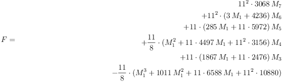 F &=
\begin{split}
11^2\cdot 3068\, M_7\
+ 11^2\cdot (3\, M_1 + 4236)\, M_6\
+ 11\cdot (285\, M_1+11\cdot 5972)\, M_5\
+\frac{11}{8}\cdot (M_1^2+11\cdot 4497\, M_1 +11^2\cdot 3156)\, M_4\
+ 11\cdot (1867\, M_1+11\cdot 2476)\, M_3\
-\frac{11}{8}\cdot (M_1^3+1011\, M_1^2+11\cdot 6588\, M_1 +11^2\cdot
10880)
F &=
\begin{split}
11^2\cdot 3068\, M_7\
+ 11^2\cdot (3\, M_1 + 4236)\, M_6\
+ 11\cdot (285\, M_1+11\cdot 5972)\, M_5\
+\frac{11}{8}\cdot (M_1^2+11\cdot 4497\, M_1 +11^2\cdot 3156)\, M_4\
+ 11\cdot (1867\, M_1+11\cdot 2476)\, M_3\
-\frac{11}{8}\cdot (M_1^3+1011\, M_1^2+11\cdot 6588\, M_1 +11^2\cdot
10880)