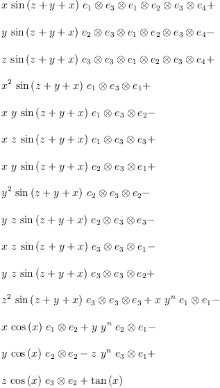 
\label{eq17}\begin{array}{@{}l}
\displaystyle
{x \ {\sin \left({z + y + x}\right)}\ {{e_{1}}\otimes{{e_{3}}\otimes{{e_{1}}\otimes{{e_{2}}\otimes{{e_{3}}\otimes{e_{4}}}}}}}}+ 
\
\
\displaystyle
{y \ {\sin \left({z + y + x}\right)}\ {{e_{2}}\otimes{{e_{3}}\otimes{{e_{1}}\otimes{{e_{2}}\otimes{{e_{3}}\otimes{e_{4}}}}}}}}- 
\
\
\displaystyle
{z \ {\sin \left({z + y + x}\right)}\ {{e_{3}}\otimes{{e_{3}}\otimes{{e_{1}}\otimes{{e_{2}}\otimes{{e_{3}}\otimes{e_{4}}}}}}}}+ 
\
\
\displaystyle
{{{x}^{2}}\ {\sin \left({z + y + x}\right)}\ {{e_{1}}\otimes{{e_{3}}\otimes{e_{1}}}}}+ 
\
\
\displaystyle
{x \  y \ {\sin \left({z + y + x}\right)}\ {{e_{1}}\otimes{{e_{3}}\otimes{e_{2}}}}}- 
\
\
\displaystyle
{x \  z \ {\sin \left({z + y + x}\right)}\ {{e_{1}}\otimes{{e_{3}}\otimes{e_{3}}}}}+ 
\
\
\displaystyle
{x \  y \ {\sin \left({z + y + x}\right)}\ {{e_{2}}\otimes{{e_{3}}\otimes{e_{1}}}}}+ 
\
\
\displaystyle
{{{y}^{2}}\ {\sin \left({z + y + x}\right)}\ {{e_{2}}\otimes{{e_{3}}\otimes{e_{2}}}}}- 
\
\
\displaystyle
{y \  z \ {\sin \left({z + y + x}\right)}\ {{e_{2}}\otimes{{e_{3}}\otimes{e_{3}}}}}- 
\
\
\displaystyle
{x \  z \ {\sin \left({z + y + x}\right)}\ {{e_{3}}\otimes{{e_{3}}\otimes{e_{1}}}}}- 
\
\
\displaystyle
{y \  z \ {\sin \left({z + y + x}\right)}\ {{e_{3}}\otimes{{e_{3}}\otimes{e_{2}}}}}+ 
\
\
\displaystyle
{{{z}^{2}}\ {\sin \left({z + y + x}\right)}\ {{e_{3}}\otimes{{e_{3}}\otimes{e_{3}}}}}+{x \ {{y}^{n}}\ {{e_{1}}\otimes{e_{1}}}}- 
\
\
\displaystyle
{x \ {\cos \left({x}\right)}\ {{e_{1}}\otimes{e_{2}}}}+{y \ {{y}^{n}}\ {{e_{2}}\otimes{e_{1}}}}- 
\
\
\displaystyle
{y \ {\cos \left({x}\right)}\ {{e_{2}}\otimes{e_{2}}}}-{z \ {{y}^{n}}\ {{e_{3}}\otimes{e_{1}}}}+ 
\
\
\displaystyle
{z \ {\cos \left({x}\right)}\ {{e_{3}}\otimes{e_{2}}}}+{{\tan \left({x}\right)}\ }
