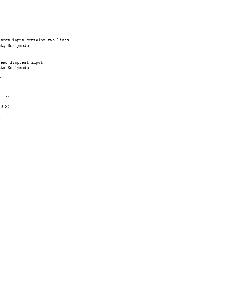 file lisptest.input contains two lines:
)lisp (setq $dalymode t)
(+ 2 3)</p>
<p>(1) -> )read lisptest.input
)list (setq $dalymode t)</p>
<p>Value = T
(+ 2 3)<p> Cannot ...</p>
</p>
<p>(1)-> (+ 2 3)
(1)->
Value = 5
(1)->
file lisptest.input contains two lines:
)lisp (setq $dalymode t)
(+ 2 3)</p>
<p>(1) -> )read lisptest.input
)list (setq $dalymode t)</p>
<p>Value = T
(+ 2 3)<p> Cannot ...</p>
</p>
<p>(1)-> (+ 2 3)
(1)->
Value = 5
(1)->