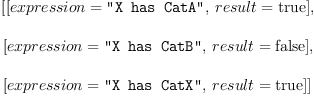 
\label{eq3}\begin{array}{@{}l}
\displaystyle
\left[{\left[{expression = \verb#"X has CatA"#}, \:{result =  \mbox{\rm true} }\right]}, \: \right.
\
\
\displaystyle
\left.{\left[{expression = \verb#"X has CatB"#}, \:{result =  \mbox{\rm false} }\right]}, \: \right.
\
\
\displaystyle
\left.{\left[{expression = \verb#"X has CatX"#}, \:{result =  \mbox{\rm true} }\right]}\right] 
