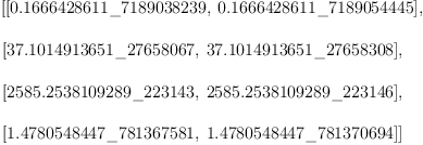 
\label{eq6}\begin{array}{@{}l}
\displaystyle
\left[{\left[{0.1666428611 \<u> 7189038239}, \:{0.1666428611 \</u> 7189054445}\right]}, \: \right.
\
\
\displaystyle
\left.{\left[{37.1014913651 \<u> 27658067}, \:{37.1014913651 \</u> 27658308}\right]}, \: \right.
\
\
\displaystyle
\left.{\left[{2585.2538109289 \<u> 223143}, \:{2585.2538109289 \</u> 223146}\right]}, \: \right.
\
\
\displaystyle
\left.{\left[{1.4780548447 \<u> 781367581}, \:{1.4780548447 \</u> 781370694}\right]}\right] 
