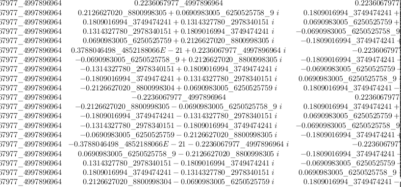 
\label{eq30}\left[ 
\begin{array}{cccccccccccccccccccc}
{0.2236067977 \<u> 4997896964}&{0.2236067977 \</u> 4997896964}&{0.2
236067977 \<u> 4997896964}&{0.2236067977 \</u> 4997896964}&{0.2236
067977 \<u> 4997896964}&{0.2236067977 \</u> 4997896964}&{0.2236067
977 \<u> 4997896964}&{0.2236067977 \</u> 4997896964}&{0.2236067977 \<u> 4997896964}&{0.2236067977 \</u> 4997896964}&{0.2236067977 \<u> 4997896964}&{0.2236067977 \</u> 4997896964}&{0.2236067977 \<u> 499
7896964}&{0.2236067977 \</u> 4997896964}&{0.2236067977 \<u> 499789
6964}&{0.2236067977 \</u> 4997896964}&{0.2236067977 \<u> 499789696
4}&{0.2236067977 \</u> 4997896964}&{0.2236067977 \<u> 4997896964}&{0.2
236067977 \</u> 4997896964}
\
{0.2236067977 \<u> 4997896964}&{{0.2126627020 \</u> 8800998305}+{{0.0
690983005 \<u> 6250525758 \</u> 9}\  i}}&{{0.1809016994 \<u> 3749474
241}+{{0.1314327780 \</u> 2978340151}\  i}}&{{0.1314327780 \<u> 29
78340151}+{{0.1809016994 \</u> 3749474241}\  i}}&{{0.0690983005 \<u> 6250525759}+{{0.2126627020 \</u> 8800998305}\  i}}&{{0.378804
6498 \<u> 4852188066 E - 21}+{{0.2236067977 \</u> 4997896964}\  i}}&{-{0.0690983005 \<u> 6250525758 \</u> 9}+{{0.2126627020 \<u> 880099830
5}\  i}}&{-{0.1314327780 \</u> 2978340151}+{{0.1809016994 \<u> 374
9474241}\  i}}&{-{0.1809016994 \</u> 3749474241}+{{0.1314327780 \<u> 2978340151}\  i}}&{-{0.2126627020 \</u> 8800998304}+{{0.06909
83005 \<u> 6250525759}\  i}}& -{0.2236067977 \</u> 4997896964}&{-{0.2
126627020 \<u> 8800998305}-{{0.0690983005 \</u> 6250525758 \<u> 9}\  i}}&{-{0.1809016994 \</u> 3749474241}-{{0.1314327780 \<u> 29783401
51}\  i}}&{-{0.1314327780 \</u> 2978340151}-{{0.1809016994 \<u> 37
49474241}\  i}}&{-{0.0690983005 \</u> 6250525759}-{{0.2126627020 \<u> 8800998305}\  i}}&{-{0.3788046498 \</u> 4852188066 E - 21}-{{0.2
236067977 \<u> 4997896964}\  i}}&{{0.0690983005 \</u> 6250525758 \<u> 9}-{{0.2126627020 \</u> 8800998305}\  i}}&{{0.1314327780 \<u> 2978
340151}-{{0.1809016994 \</u> 3749474241}\  i}}&{{0.1809016994 \<u> 3749474241}-{{0.1314327780 \</u> 2978340151}\  i}}&{{0.212662702
0 \<u> 8800998304}-{{0.0690983005 \</u> 6250525759}\  i}}
\
{0.2236067977 \<u> 4997896964}&{{0.1809016994 \</u> 3749474241}+{{0.1
314327780 \<u> 2978340151}\  i}}&{{0.0690983005 \</u> 6250525759}+{{0.2126627020 \<u> 8800998305}\  i}}&{-{0.0690983005 \</u> 625052
5758 \<u> 9}+{{0.2126627020 \</u> 8800998305}\  i}}&{-{0.180901699
4 \<u> 3749474241}+{{0.1314327780 \</u> 2978340151}\  i}}& -{0.223
6067977 \<u> 4997896964}&{-{0.1809016994 \</u> 3749474241}-{{0.131
4327780 \<u> 2978340151}\  i}}&{-{0.0690983005 \</u> 6250525759}-{{0.2
126627020 \<u> 8800998305}\  i}}&{{0.0690983005 \</u> 6250525758 \<u> 9}-{{0.2126627020 \</u> 8800998305}\  i}}&{{0.1809016994 \<u> 3749
474241}-{{0.1314327780 \</u> 2978340151}\  i}}&{0.2236067977 \<u> 4997896964}&{{0.1809016994 \</u> 3749474241}+{{0.1314327780 \<u> 2
978340151}\  i}}&{{0.0690983005 \</u> 6250525759}+{{0.2126627020 \<u> 8800998305}\  i}}&{-{0.0690983005 \</u> 6250525758 \<u> 9}+{{0.2
126627020 \</u> 8800998305}\  i}}&{-{0.1809016994 \<u> 3749474241}+{{0.1314327780 \</u> 2978340151}\  i}}& -{0.2236067977 \<u> 499789
6964}&{-{0.1809016994 \</u> 3749474241}-{{0.1314327780 \<u> 297834
0151}\  i}}&{-{0.0690983005 \</u> 6250525759}-{{0.2126627020 \<u> 8800998305}\  i}}&{{0.0690983005 \</u> 6250525758 \<u> 9}-{{0.2126
627020 \</u> 8800998305}\  i}}&{{0.1809016994 \<u> 3749474241}-{{0.1
314327780 \</u> 2978340151}\  i}}
\
{0.2236067977 \<u> 4997896964}&{{0.1314327780 \</u> 2978340151}+{{0.1
809016994 \<u> 3749474241}\  i}}&{-{0.0690983005 \</u> 6250525758 \<u> 9}+{{0.2126627020 \</u> 8800998305}\  i}}&{-{0.2126627020 \<u> 8800998304}+{{0.0690983005 \</u> 6250525759}\  i}}&{-{0.18090169
94 \<u> 3749474241}-{{0.1314327780 \</u> 2978340151}\  i}}&{-{0.37
88046498 \<u> 4852188066 E - 21}-{{0.2236067977 \</u> 4997896964}\  i}}&{{0.1809016994 \<u> 3749474241}-{{0.1314327780 \</u> 297834015
1}\  i}}&{{0.2126627020 \<u> 8800998305}+{{0.0690983005 \</u> 6250
525758 \<u> 9}\  i}}&{{0.0690983005 \</u> 6250525759}+{{0.21266270
20 \<u> 8800998305}\  i}}&{-{0.1314327780 \</u> 2978340151}+{{0.18
09016994 \<u> 3749474241}\  i}}& -{0.2236067977 \</u> 4997896964}&{-{0.1314327780 \<u> 2978340151}-{{0.1809016994 \</u> 3749474241}\  i}}&{{0.0690983005 \<u> 6250525758 \</u> 9}-{{0.2126627020 \<u> 8800
998305}\  i}}&{{0.2126627020 \</u> 8800998304}-{{0.0690983005 \<u> 6250525759}\  i}}&{{0.1809016994 \</u> 3749474241}+{{0.131432778
0 \<u> 2978340151}\  i}}&{{0.3788046498 \</u> 4852188066 E - 21}+{{0.2
236067977 \<u> 4997896964}\  i}}&{-{0.1809016994 \</u> 3749474241}+{{0.1314327780 \<u> 2978340151}\  i}}&{-{0.2126627020 \</u> 880099
8305}-{{0.0690983005 \<u> 6250525758 \</u> 9}\  i}}&{-{0.069098300
5 \<u> 6250525759}-{{0.2126627020 \</u> 8800998305}\  i}}&{{0.1314
327780 \<u> 2978340151}-{{0.1809016994 \</u> 3749474241}\  i}}
\
{0.2236067977 \<u> 4997896964}&{{0.0690983005 \</u> 6250525759}+{{0.2
126627020 \<u> 8800998305}\  i}}&{-{0.1809016994 \</u> 3749474241}+{{0.1314327780 \<u> 2978340151}\  i}}&{-{0.1809016994 \</u> 374947
4241}-{{0.1314327780 \<u> 2978340151}\  i}}&{{0.0690983005 \</u> 6
250525758 \<u> 9}-{{0.2126627020 \</u> 8800998305}\  i}}&{0.223606
7977 \<u> 4997896964}&{{0.0690983005 \</u> 6250525759}+{{0.2126627
020 \<u> 8800998305}\  i}}&{-{0.1809016994 \</u> 3749474241}+{{0.1
314327780 \<u> 2978340151}\  i}}&{-{0.1809016994 \</u> 3749474241}-{{0.1314327780 \<u> 2978340151}\  i}}&{{0.0690983005 \</u> 6250525
758 \<u> 9}-{{0.2126627020 \</u> 8800998305}\  i}}&{0.2236067977 \<u> 4997896964}&{{0.0690983005 \</u> 6250525759}+{{0.2126627020 \<u> 8
800998305}\  i}}&{-{0.1809016994 \</u> 3749474241}+{{0.131432778
0 \<u> 2978340151}\  i}}&{-{0.1809016994 \</u> 3749474241}-{{0.131
4327780 \<u> 2978340151}\  i}}&{{0.0690983005 \</u> 6250525758 \<u> 9}-{{0.2126627020 \</u> 8800998305}\  i}}&{0.2236067977 \<u> 49978
96964}&{{0.0690983005 \</u> 6250525759}+{{0.2126627020 \<u> 880099
8305}\  i}}&{-{0.1809016994 \</u> 3749474241}+{{0.1314327780 \<u> 2978340151}\  i}}&{-{0.1809016994 \</u> 3749474241}-{{0.13143277
80 \<u> 2978340151}\  i}}&{{0.0690983005 \</u> 6250525758 \<u> 9}-{{0.2
126627020 \</u> 8800998305}\  i}}
\
{0.2236067977 \<u> 4997896964}&{{0.3788046498 \</u> 4852188066 E - 21}+{{0.2236067977 \<u> 4997896964}\  i}}& -{0.2236067977 \</u> 4
997896964}&{-{0.3788046498 \<u> 4852188066 E - 21}-{{0.22360679
77 \</u> 4997896964}\  i}}&{0.2236067977 \<u> 4997896964}&{{0.3788
046498 \</u> 4852188066 E - 21}+{{0.2236067977 \<u> 4997896964}\  i}}& -{0.2236067977 \</u> 4997896964}&{-{0.3788046498 \<u> 4852188
066 E - 21}-{{0.2236067977 \</u> 4997896964}\  i}}&{0.2236067977 \<u> 4997896964}&{{0.3788046498 \</u> 4852188066 E - 21}+{{0.22360
67977 \<u> 4997896964}\  i}}& -{0.2236067977 \</u> 4997896964}&{-{0.3
788046498 \<u> 4852188066 E - 21}-{{0.2236067977 \</u> 4997896964}\  i}}&{0.2236067977 \<u> 4997896964}&{{0.3788046498 \</u> 4852188066 E - 21}+{{0.2236067977 \<u> 4997896964}\  i}}& -{0.2236067977 \</u> 4997896964}&{-{0.3788046498 \<u> 4852188066 E - 21}-{{0.2236067
977 \</u> 4997896964}\  i}}&{0.2236067977 \<u> 4997896964}&{{0.378
8046498 \</u> 4852188066 E - 21}+{{0.2236067977 \<u> 4997896964}\  i}}& -{0.2236067977 \</u> 4997896964}&{-{0.3788046498 \<u> 4852188
066 E - 21}-{{0.2236067977 \</u> 4997896964}\  i}}
\
{0.2236067977 \<u> 4997896964}&{-{0.0690983005 \</u> 6250525758 \<u> 9}+{{0.2126627020 \</u> 8800998305}\  i}}&{-{0.1809016994 \<u> 374
9474241}-{{0.1314327780 \</u> 2978340151}\  i}}&{{0.1809016994 \<u> 3749474241}-{{0.1314327780 \</u> 2978340151}\  i}}&{{0.069098300
5 \<u> 6250525759}+{{0.2126627020 \</u> 8800998305}\  i}}& -{0.223
6067977 \<u> 4997896964}&{{0.0690983005 \</u> 6250525758 \<u> 9}-{{0.2
126627020 \</u> 8800998305}\  i}}&{{0.1809016994 \<u> 3749474241}+{{0.1314327780 \</u> 2978340151}\  i}}&{-{0.1809016994 \<u> 374947
4241}+{{0.1314327780 \</u> 2978340151}\  i}}&{-{0.0690983005 \<u> 6250525759}-{{0.2126627020 \</u> 8800998305}\  i}}&{0.2236067977 \<u> 4997896964}&{-{0.0690983005 \</u> 6250525758 \<u> 9}+{{0.212662
7020 \</u> 8800998305}\  i}}&{-{0.1809016994 \<u> 3749474241}-{{0.1
314327780 \</u> 2978340151}\  i}}&{{0.1809016994 \<u> 3749474241}-{{0.1314327780 \</u> 2978340151}\  i}}&{{0.0690983005 \<u> 6250525
759}+{{0.2126627020 \</u> 8800998305}\  i}}& -{0.2236067977 \<u> 4
997896964}&{{0.0690983005 \</u> 6250525758 \<u> 9}-{{0.2126627020 \</u> 8800998305}\  i}}&{{0.1809016994 \<u> 3749474241}+{{0.131432
7780 \</u> 2978340151}\  i}}&{-{0.1809016994 \<u> 3749474241}+{{0.1
314327780 \</u> 2978340151}\  i}}&{-{0.0690983005 \<u> 6250525759}-{{0.2126627020 \</u> 8800998305}\  i}}
\
{0.2236067977 \<u> 4997896964}&{-{0.1314327780 \</u> 2978340151}+{{0.1
809016994 \<u> 3749474241}\  i}}&{-{0.0690983005 \</u> 6250525759}-{{0.2126627020 \<u> 8800998305}\  i}}&{{0.2126627020 \</u> 8800998
305}+{{0.0690983005 \<u> 6250525758 \</u> 9}\  i}}&{-{0.1809016994 \<u> 3749474241}+{{0.1314327780 \</u> 2978340151}\  i}}&{-{0.37880
46498 \<u> 4852188066 E - 21}-{{0.2236067977 \</u> 4997896964}\  i}}&{{0.1
809016994 \<u> 3749474241}+{{0.1314327780 \</u> 2978340151}\  i}}&{-{0.2126627020 \<u> 8800998304}+{{0.0690983005 \</u> 6250525759}\  i}}&{{0.0690983005 \<u> 6250525758 \</u> 9}-{{0.2126627020 \<u> 8800
998305}\  i}}&{{0.1314327780 \</u> 2978340151}+{{0.1809016994 \<u> 3749474241}\  i}}& -{0.2236067977 \</u> 4997896964}&{{0.13143277
80 \<u> 2978340151}-{{0.1809016994 \</u> 3749474241}\  i}}&{{0.069
0983005 \<u> 6250525759}+{{0.2126627020 \</u> 8800998305}\  i}}&{-{0.2126627020 \<u> 8800998305}-{{0.0690983005 \</u> 6250525758 \<u> 9}\  i}}&{{0.1809016994 \</u> 3749474241}-{{0.1314327780 \<u> 2978
340151}\  i}}&{{0.3788046498 \</u> 4852188066 E - 21}+{{0.223606
7977 \<u> 4997896964}\  i}}&{-{0.1809016994 \</u> 3749474241}-{{0.1
314327780 \<u> 2978340151}\  i}}&{{0.2126627020 \</u> 8800998304}-{{0.0690983005 \<u> 6250525759}\  i}}&{-{0.0690983005 \</u> 625052
5758 \<u> 9}+{{0.2126627020 \</u> 8800998305}\  i}}&{-{0.131432778
0 \<u> 2978340151}-{{0.1809016994 \</u> 3749474241}\  i}}
\
{0.2236067977 \<u> 4997896964}&{-{0.1809016994 \</u> 3749474241}+{{0.1
314327780 \<u> 2978340151}\  i}}&{{0.0690983005 \</u> 6250525758 \<u> 9}-{{0.2126627020 \</u> 8800998305}\  i}}&{{0.0690983005 \<u> 6250
525759}+{{0.2126627020 \</u> 8800998305}\  i}}&{-{0.1809016994 \<u> 3749474241}-{{0.1314327780 \</u> 2978340151}\  i}}&{0.2236067977 \<u> 4997896964}&{-{0.1809016994 \</u> 3749474241}+{{0.1314327780 \<u> 2978340151}\  i}}&{{0.0690983005 \</u> 6250525758 \<u> 9}-{{0.2
126627020 \</u> 8800998305}\  i}}&{{0.0690983005 \<u> 6250525759}+{{0.2126627020 \</u> 8800998305}\  i}}&{-{0.1809016994 \<u> 374947
4241}-{{0.1314327780 \</u> 2978340151}\  i}}&{0.2236067977 \<u> 49
97896964}&{-{0.1809016994 \</u> 3749474241}+{{0.1314327780 \<u> 29
78340151}\  i}}&{{0.0690983005 \</u> 6250525758 \<u> 9}-{{0.212662
7020 \</u> 8800998305}\  i}}&{{0.0690983005 \<u> 6250525759}+{{0.2
126627020 \</u> 8800998305}\  i}}&{-{0.1809016994 \<u> 3749474241}-{{0.1314327780 \</u> 2978340151}\  i}}&{0.2236067977 \<u> 49978969
64}&{-{0.1809016994 \</u> 3749474241}+{{0.1314327780 \<u> 29783401
51}\  i}}&{{0.0690983005 \</u> 6250525758 \<u> 9}-{{0.2126627020 \</u> 8800998305}\  i}}&{{0.0690983005 \<u> 6250525759}+{{0.212662702
0 \</u> 8800998305}\  i}}&{-{0.1809016994 \<u> 3749474241}-{{0.131
4327780 \</u> 2978340151}\  i}}
\
{0.2236067977 \<u> 4997896964}&{-{0.2126627020 \</u> 8800998304}+{{0.0
690983005 \<u> 6250525759}\  i}}&{{0.1809016994 \</u> 3749474241}-{{0.1314327780 \<u> 2978340151}\  i}}&{-{0.1314327780 \</u> 297834
0151}+{{0.1809016994 \<u> 3749474241}\  i}}&{{0.0690983005 \</u> 6
250525758 \<u> 9}-{{0.2126627020 \</u> 8800998305}\  i}}&{{0.37880
46498 \<u> 4852188066 E - 21}+{{0.2236067977 \</u> 4997896964}\  i}}&{-{0.0690983005 \<u> 6250525759}-{{0.2126627020 \</u> 8800998305}\  i}}&{{0.1314327780 \<u> 2978340151}+{{0.1809016994 \</u> 374947424
1}\  i}}&{-{0.1809016994 \<u> 3749474241}-{{0.1314327780 \</u> 297
8340151}\  i}}&{{0.2126627020 \<u> 8800998305}+{{0.0690983005 \</u> 6250525758 \<u> 9}\  i}}& -{0.2236067977 \</u> 4997896964}&{{0.212
6627020 \<u> 8800998304}-{{0.0690983005 \</u> 6250525759}\  i}}&{-{0.1809016994 \<u> 3749474241}+{{0.1314327780 \</u> 2978340151}\  i}}&{{0.1314327780 \<u> 2978340151}-{{0.1809016994 \</u> 374947424
1}\  i}}&{-{0.0690983005 \<u> 6250525758 \</u> 9}+{{0.2126627020 \<u> 8800998305}\  i}}&{-{0.3788046498 \</u> 4852188066 E - 21}-{{0.2
236067977 \<u> 4997896964}\  i}}&{{0.0690983005 \</u> 6250525759}+{{0.2126627020 \<u> 8800998305}\  i}}&{-{0.1314327780 \</u> 297834
0151}-{{0.1809016994 \<u> 3749474241}\  i}}&{{0.1809016994 \</u> 3
749474241}+{{0.1314327780 \<u> 2978340151}\  i}}&{-{0.212662702
0 \</u> 8800998305}-{{0.0690983005 \<u> 6250525758 \</u> 9}\  i}}
\
{0.2236067977 \<u> 4997896964}& -{0.2236067977 \</u> 4997896964}&{0.2
236067977 \<u> 4997896964}& -{0.2236067977 \</u> 4997896964}&{0.22
36067977 \<u> 4997896964}& -{0.2236067977 \</u> 4997896964}&{0.223
6067977 \<u> 4997896964}& -{0.2236067977 \</u> 4997896964}&{0.2236
067977 \<u> 4997896964}& -{0.2236067977 \</u> 4997896964}&{0.22360
67977 \<u> 4997896964}& -{0.2236067977 \</u> 4997896964}&{0.223606
7977 \<u> 4997896964}& -{0.2236067977 \</u> 4997896964}&{0.2236067
977 \<u> 4997896964}& -{0.2236067977 \</u> 4997896964}&{0.22360679
77 \<u> 4997896964}& -{0.2236067977 \</u> 4997896964}&{0.223606797
7 \<u> 4997896964}& -{0.2236067977 \</u> 4997896964}
\
{0.2236067977 \<u> 4997896964}&{-{0.2126627020 \</u> 8800998305}-{{0.0
690983005 \<u> 6250525758 \</u> 9}\  i}}&{{0.1809016994 \<u> 3749474
241}+{{0.1314327780 \</u> 2978340151}\  i}}&{-{0.1314327780 \<u> 2
978340151}-{{0.1809016994 \</u> 3749474241}\  i}}&{{0.0690983005 \<u> 6250525759}+{{0.2126627020 \</u> 8800998305}\  i}}&{-{0.37880
46498 \<u> 4852188066 E - 21}-{{0.2236067977 \</u> 4997896964}\  i}}&{-{0.0690983005 \<u> 6250525758 \</u> 9}+{{0.2126627020 \<u> 880099830
5}\  i}}&{{0.1314327780 \</u> 2978340151}-{{0.1809016994 \<u> 3749
474241}\  i}}&{-{0.1809016994 \</u> 3749474241}+{{0.1314327780 \<u> 2978340151}\  i}}&{{0.2126627020 \</u> 8800998304}-{{0.069098300
5 \<u> 6250525759}\  i}}& -{0.2236067977 \</u> 4997896964}&{{0.212
6627020 \<u> 8800998305}+{{0.0690983005 \</u> 6250525758 \<u> 9}\  i}}&{-{0.1809016994 \</u> 3749474241}-{{0.1314327780 \<u> 2978340151}\  i}}&{{0.1314327780 \</u> 2978340151}+{{0.1809016994 \<u> 374947424
1}\  i}}&{-{0.0690983005 \</u> 6250525759}-{{0.2126627020 \<u> 880
0998305}\  i}}&{{0.3788046498 \</u> 4852188066 E - 21}+{{0.22360
67977 \<u> 4997896964}\  i}}&{{0.0690983005 \</u> 6250525758 \<u> 9}-{{0.2126627020 \</u> 8800998305}\  i}}&{-{0.1314327780 \<u> 297834
0151}+{{0.1809016994 \</u> 3749474241}\  i}}&{{0.1809016994 \<u> 3
749474241}-{{0.1314327780 \</u> 2978340151}\  i}}&{-{0.212662702
0 \<u> 8800998304}+{{0.0690983005 \</u> 6250525759}\  i}}
\
{0.2236067977 \<u> 4997896964}&{-{0.1809016994 \</u> 3749474241}-{{0.1
314327780 \<u> 2978340151}\  i}}&{{0.0690983005 \</u> 6250525759}+{{0.2126627020 \<u> 8800998305}\  i}}&{{0.0690983005 \</u> 6250525
758 \<u> 9}-{{0.2126627020 \</u> 8800998305}\  i}}&{-{0.1809016994 \<u> 3749474241}+{{0.1314327780 \</u> 2978340151}\  i}}&{0.2236067
977 \<u> 4997896964}&{-{0.1809016994 \</u> 3749474241}-{{0.1314327
780 \<u> 2978340151}\  i}}&{{0.0690983005 \</u> 6250525759}+{{0.21
26627020 \<u> 8800998305}\  i}}&{{0.0690983005 \</u> 6250525758 \<u> 9}-{{0.2126627020 \</u> 8800998305}\  i}}&{-{0.1809016994 \<u> 374
9474241}+{{0.1314327780 \</u> 2978340151}\  i}}&{0.2236067977 \<u> 4997896964}&{-{0.1809016994 \</u> 3749474241}-{{0.1314327780 \<u> 2978340151}\  i}}&{{0.0690983005 \</u> 6250525759}+{{0.212662702
0 \<u> 8800998305}\  i}}&{{0.0690983005 \</u> 6250525758 \<u> 9}-{{0.2
126627020 \</u> 8800998305}\  i}}&{-{0.1809016994 \<u> 3749474241}+{{0.1314327780 \</u> 2978340151}\  i}}&{0.2236067977 \<u> 49978969
64}&{-{0.1809016994 \</u> 3749474241}-{{0.1314327780 \<u> 29783401
51}\  i}}&{{0.0690983005 \</u> 6250525759}+{{0.2126627020 \<u> 880
0998305}\  i}}&{{0.0690983005 \</u> 6250525758 \<u> 9}-{{0.2126627
020 \</u> 8800998305}\  i}}&{-{0.1809016994 \<u> 3749474241}+{{0.1
314327780 \</u> 2978340151}\  i}}
\
{0.2236067977 \<u> 4997896964}&{-{0.1314327780 \</u> 2978340151}-{{0.1
809016994 \<u> 3749474241}\  i}}&{-{0.0690983005 \</u> 6250525758 \<u> 9}+{{0.2126627020 \</u> 8800998305}\  i}}&{{0.2126627020 \<u> 8
800998304}-{{0.0690983005 \</u> 6250525759}\  i}}&{-{0.180901699
4 \<u> 3749474241}-{{0.1314327780 \</u> 2978340151}\  i}}&{{0.3788
046498 \<u> 4852188066 E - 21}+{{0.2236067977 \</u> 4997896964}\  i}}&{{0.1809016994 \<u> 3749474241}-{{0.1314327780 \</u> 297834015
1}\  i}}&{-{0.2126627020 \<u> 8800998305}-{{0.0690983005 \</u> 625
0525758 \<u> 9}\  i}}&{{0.0690983005 \</u> 6250525759}+{{0.2126627
020 \<u> 8800998305}\  i}}&{{0.1314327780 \</u> 2978340151}-{{0.18
09016994 \<u> 3749474241}\  i}}& -{0.2236067977 \</u> 4997896964}&{{0.1
314327780 \<u> 2978340151}+{{0.1809016994 \</u> 3749474241}\  i}}&{{0.0
690983005 \<u> 6250525758 \</u> 9}-{{0.2126627020 \<u> 8800998305}\  i}}&{-{0.2126627020 \</u> 8800998304}+{{0.0690983005 \<u> 62505257
59}\  i}}&{{0.1809016994 \</u> 3749474241}+{{0.1314327780 \<u> 297
8340151}\  i}}&{-{0.3788046498 \</u> 4852188066 E - 21}-{{0.2236
067977 \<u> 4997896964}\  i}}&{-{0.1809016994 \</u> 3749474241}+{{0.1
314327780 \<u> 2978340151}\  i}}&{{0.2126627020 \</u> 8800998305}+{{0.0690983005 \<u> 6250525758 \</u> 9}\  i}}&{-{0.0690983005 \<u> 6
250525759}-{{0.2126627020 \</u> 8800998305}\  i}}&{-{0.131432778
0 \<u> 2978340151}+{{0.1809016994 \</u> 3749474241}\  i}}
\
{0.2236067977 \<u> 4997896964}&{-{0.0690983005 \</u> 6250525759}-{{0.2
126627020 \<u> 8800998305}\  i}}&{-{0.1809016994 \</u> 3749474241}+{{0.1314327780 \<u> 2978340151}\  i}}&{{0.1809016994 \</u> 3749474
241}+{{0.1314327780 \<u> 2978340151}\  i}}&{{0.0690983005 \</u> 62
50525758 \<u> 9}-{{0.2126627020 \</u> 8800998305}\  i}}& -{0.22360
67977 \<u> 4997896964}&{{0.0690983005 \</u> 6250525759}+{{0.212662
7020 \<u> 8800998305}\  i}}&{{0.1809016994 \</u> 3749474241}-{{0.1
314327780 \<u> 2978340151}\  i}}&{-{0.1809016994 \</u> 3749474241}-{{0.1314327780 \<u> 2978340151}\  i}}&{-{0.0690983005 \</u> 625052
5758 \<u> 9}+{{0.2126627020 \</u> 8800998305}\  i}}&{0.2236067977 \<u> 4997896964}&{-{0.0690983005 \</u> 6250525759}-{{0.2126627020 \<u> 8800998305}\  i}}&{-{0.1809016994 \</u> 3749474241}+{{0.13143
27780 \<u> 2978340151}\  i}}&{{0.1809016994 \</u> 3749474241}+{{0.1
314327780 \<u> 2978340151}\  i}}&{{0.0690983005 \</u> 6250525758 \<u> 9}-{{0.2126627020 \</u> 8800998305}\  i}}& -{0.2236067977 \<u> 499
7896964}&{{0.0690983005 \</u> 6250525759}+{{0.2126627020 \<u> 8800
998305}\  i}}&{{0.1809016994 \</u> 3749474241}-{{0.1314327780 \<u> 2978340151}\  i}}&{-{0.1809016994 \</u> 3749474241}-{{0.13143277
80 \<u> 2978340151}\  i}}&{-{0.0690983005 \</u> 6250525758 \<u> 9}+{{0.2
126627020 \</u> 8800998305}\  i}}
\
{0.2236067977 \<u> 4997896964}&{-{0.3788046498 \</u> 4852188066 E - 21}-{{0.2236067977 \<u> 4997896964}\  i}}& -{0.2236067977 \</u> 4997896964}&{{0.3788046498 \<u> 4852188066 E - 21}+{{0.22360679
77 \</u> 4997896964}\  i}}&{0.2236067977 \<u> 4997896964}&{-{0.378
8046498 \</u> 4852188066 E - 21}-{{0.2236067977 \<u> 4997896964}\  i}}& -{0.2236067977 \</u> 4997896964}&{{0.3788046498 \<u> 48521880
66 E - 21}+{{0.2236067977 \</u> 4997896964}\  i}}&{0.2236067977 \<u> 4997896964}&{-{0.3788046498 \</u> 4852188066 E - 21}-{{0.2236
067977 \<u> 4997896964}\  i}}& -{0.2236067977 \</u> 4997896964}&{{0.3
788046498 \<u> 4852188066 E - 21}+{{0.2236067977 \</u> 4997896964}\  i}}&{0.2236067977 \<u> 4997896964}&{-{0.3788046498 \</u> 485218806
6 E - 21}-{{0.2236067977 \<u> 4997896964}\  i}}& -{0.2236067977 \</u> 4997896964}&{{0.3788046498 \<u> 4852188066 E - 21}+{{0.22360
67977 \</u> 4997896964}\  i}}&{0.2236067977 \<u> 4997896964}&{-{0.3
788046498 \</u> 4852188066 E - 21}-{{0.2236067977 \<u> 4997896964}\  i}}& -{0.2236067977 \</u> 4997896964}&{{0.3788046498 \<u> 48521880
66 E - 21}+{{0.2236067977 \</u> 4997896964}\  i}}
\
{0.2236067977 \<u> 4997896964}&{{0.0690983005 \</u> 6250525758 \<u> 9}-{{0.2126627020 \</u> 8800998305}\  i}}&{-{0.1809016994 \<u> 374
9474241}-{{0.1314327780 \</u> 2978340151}\  i}}&{-{0.1809016994 \<u> 3749474241}+{{0.1314327780 \</u> 2978340151}\  i}}&{{0.069098
3005 \<u> 6250525759}+{{0.2126627020 \</u> 8800998305}\  i}}&{0.22
36067977 \<u> 4997896964}&{{0.0690983005 \</u> 6250525758 \<u> 9}-{{0.2
126627020 \</u> 8800998305}\  i}}&{-{0.1809016994 \<u> 3749474241}-{{0.1314327780 \</u> 2978340151}\  i}}&{-{0.1809016994 \<u> 374947
4241}+{{0.1314327780 \</u> 2978340151}\  i}}&{{0.0690983005 \<u> 6
250525759}+{{0.2126627020 \</u> 8800998305}\  i}}&{0.2236067977 \<u> 4997896964}&{{0.0690983005 \</u> 6250525758 \<u> 9}-{{0.2126627
020 \</u> 8800998305}\  i}}&{-{0.1809016994 \<u> 3749474241}-{{0.1
314327780 \</u> 2978340151}\  i}}&{-{0.1809016994 \<u> 3749474241}+{{0.1314327780 \</u> 2978340151}\  i}}&{{0.0690983005 \<u> 6250525
759}+{{0.2126627020 \</u> 8800998305}\  i}}&{0.2236067977 \<u> 499
7896964}&{{0.0690983005 \</u> 6250525758 \<u> 9}-{{0.2126627020 \</u> 8800998305}\  i}}&{-{0.1809016994 \<u> 3749474241}-{{0.13143277
80 \</u> 2978340151}\  i}}&{-{0.1809016994 \<u> 3749474241}+{{0.13
14327780 \</u> 2978340151}\  i}}&{{0.0690983005 \<u> 6250525759}+{{0.2
126627020 \</u> 8800998305}\  i}}
\
{0.2236067977 \<u> 4997896964}&{{0.1314327780 \</u> 2978340151}-{{0.1
809016994 \<u> 3749474241}\  i}}&{-{0.0690983005 \</u> 6250525759}-{{0.2126627020 \<u> 8800998305}\  i}}&{-{0.2126627020 \</u> 880099
8305}-{{0.0690983005 \<u> 6250525758 \</u> 9}\  i}}&{-{0.180901699
4 \<u> 3749474241}+{{0.1314327780 \</u> 2978340151}\  i}}&{{0.3788
046498 \<u> 4852188066 E - 21}+{{0.2236067977 \</u> 4997896964}\  i}}&{{0.1809016994 \<u> 3749474241}+{{0.1314327780 \</u> 297834015
1}\  i}}&{{0.2126627020 \<u> 8800998304}-{{0.0690983005 \</u> 6250
525759}\  i}}&{{0.0690983005 \<u> 6250525758 \</u> 9}-{{0.21266270
20 \<u> 8800998305}\  i}}&{-{0.1314327780 \</u> 2978340151}-{{0.18
09016994 \<u> 3749474241}\  i}}& -{0.2236067977 \</u> 4997896964}&{-{0.1314327780 \<u> 2978340151}+{{0.1809016994 \</u> 3749474241}\  i}}&{{0.0690983005 \<u> 6250525759}+{{0.2126627020 \</u> 880099830
5}\  i}}&{{0.2126627020 \<u> 8800998305}+{{0.0690983005 \</u> 6250
525758 \<u> 9}\  i}}&{{0.1809016994 \</u> 3749474241}-{{0.13143277
80 \<u> 2978340151}\  i}}&{-{0.3788046498 \</u> 4852188066 E - 21}-{{0.2236067977 \<u> 4997896964}\  i}}&{-{0.1809016994 \</u> 374947
4241}-{{0.1314327780 \<u> 2978340151}\  i}}&{-{0.2126627020 \</u> 8800998304}+{{0.0690983005 \<u> 6250525759}\  i}}&{-{0.06909830
05 \</u> 6250525758 \<u> 9}+{{0.2126627020 \</u> 8800998305}\  i}}&{{0.1
314327780 \<u> 2978340151}+{{0.1809016994 \</u> 3749474241}\  i}}
\
{0.2236067977 \<u> 4997896964}&{{0.1809016994 \</u> 3749474241}-{{0.1
314327780 \<u> 2978340151}\  i}}&{{0.0690983005 \</u> 6250525758 \<u> 9}-{{0.2126627020 \</u> 8800998305}\  i}}&{-{0.0690983005 \<u> 625
0525759}-{{0.2126627020 \</u> 8800998305}\  i}}&{-{0.1809016994 \<u> 3749474241}-{{0.1314327780 \</u> 2978340151}\  i}}& -{0.22360
67977 \<u> 4997896964}&{-{0.1809016994 \</u> 3749474241}+{{0.13143
27780 \<u> 2978340151}\  i}}&{-{0.0690983005 \</u> 6250525758 \<u> 9}+{{0.2126627020 \</u> 8800998305}\  i}}&{{0.0690983005 \<u> 6250525
759}+{{0.2126627020 \</u> 8800998305}\  i}}&{{0.1809016994 \<u> 37
49474241}+{{0.1314327780 \</u> 2978340151}\  i}}&{0.2236067977 \<u> 4997896964}&{{0.1809016994 \</u> 3749474241}-{{0.1314327780 \<u> 2
978340151}\  i}}&{{0.0690983005 \</u> 6250525758 \<u> 9}-{{0.21266
27020 \</u> 8800998305}\  i}}&{-{0.0690983005 \<u> 6250525759}-{{0.2
126627020 \</u> 8800998305}\  i}}&{-{0.1809016994 \<u> 3749474241}-{{0.1314327780 \</u> 2978340151}\  i}}& -{0.2236067977 \<u> 499789
6964}&{-{0.1809016994 \</u> 3749474241}+{{0.1314327780 \<u> 297834
0151}\  i}}&{-{0.0690983005 \</u> 6250525758 \<u> 9}+{{0.212662702
0 \</u> 8800998305}\  i}}&{{0.0690983005 \<u> 6250525759}+{{0.2126
627020 \</u> 8800998305}\  i}}&{{0.1809016994 \<u> 3749474241}+{{0.1
314327780 \</u> 2978340151}\  i}}
\
{0.2236067977 \<u> 4997896964}&{{0.2126627020 \</u> 8800998304}-{{0.0
690983005 \<u> 6250525759}\  i}}&{{0.1809016994 \</u> 3749474241}-{{0.1314327780 \<u> 2978340151}\  i}}&{{0.1314327780 \</u> 2978340
151}-{{0.1809016994 \<u> 3749474241}\  i}}&{{0.0690983005 \</u> 62
50525758 \<u> 9}-{{0.2126627020 \</u> 8800998305}\  i}}&{-{0.37880
46498 \<u> 4852188066 E - 21}-{{0.2236067977 \</u> 4997896964}\  i}}&{-{0.0690983005 \<u> 6250525759}-{{0.2126627020 \</u> 8800998305}\  i}}&{-{0.1314327780 \<u> 2978340151}-{{0.1809016994 \</u> 37494742
41}\  i}}&{-{0.1809016994 \<u> 3749474241}-{{0.1314327780 \</u> 29
78340151}\  i}}&{-{0.2126627020 \<u> 8800998305}-{{0.0690983005 \</u> 6250525758 \<u> 9}\  i}}& -{0.2236067977 \</u> 4997896964}&{-{0.2
126627020 \<u> 8800998304}+{{0.0690983005 \</u> 6250525759}\  i}}&{-{0.1809016994 \<u> 3749474241}+{{0.1314327780 \</u> 2978340151}\  i}}&{-{0.1314327780 \<u> 2978340151}+{{0.1809016994 \</u> 37494742
41}\  i}}&{-{0.0690983005 \<u> 6250525758 \</u> 9}+{{0.2126627020 \<u> 8800998305}\  i}}&{{0.3788046498 \</u> 4852188066 E - 21}+{{0.2
236067977 \<u> 4997896964}\  i}}&{{0.0690983005 \</u> 6250525759}+{{0.2126627020 \<u> 8800998305}\  i}}&{{0.1314327780 \</u> 2978340
151}+{{0.1809016994 \<u> 3749474241}\  i}}&{{0.1809016994 \</u> 37
49474241}+{{0.1314327780 \<u> 2978340151}\  i}}&{{0.2126627020 \</u> 8800998305}+{{0.0690983005 \<u> 6250525758 \</u> 9}\  i}}
