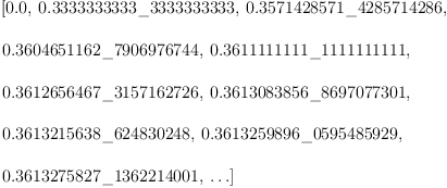 
\label{eq25}\begin{array}{@{}l}
\displaystyle
\left[{0.0}, \:{0.3333333333 \<u> 3333333333}, \:{0.3571428571 \</u> 4285714286}, \: \right.
\
\
\displaystyle
\left.{0.3604651162 \<u> 7906976744}, \:{0.3611111111 \</u> 111111
1111}, \: \right.
\
\
\displaystyle
\left.{0.3612656467 \<u> 3157162726}, \:{0.3613083856 \</u> 869707
7301}, \: \right.
\
\
\displaystyle
\left.{0.3613215638 \<u> 624830248}, \:{0.3613259896 \</u> 0595485
929}, \: \right.
\
\
\displaystyle
\left.{0.3613275827 \_ 1362214001}, \: \ldots \right] 
