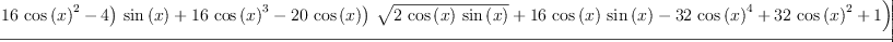 
\label{eq62}\frac{-{\log \left({{{\left({{\left(-{{16}\ {{\cos \left({x}\right)}^{2}}}- 4 \right)}\ {\sin \left({x}\right)}}+{{16}\ {{\cos \left({x}\right)}^{3}}}-{{20}\ {\cos \left({x}\right)}}\right)}\ {\sqrt{2 \ {\cos \left({x}\right)}\ {\sin \left({x}\right)}}}}+{{16}\ {\cos \left({x}\right)}\ {\sin \left({x}\right)}}-{{32}\ {{\cos \left({x}\right)}^{4}}}+{{32}\ {{\cos \left({x}\right)}^{2}}}+ 1}\right)}-{2 \ {\arctan \left({\frac{{{\sin \left({x}\right)}\ {\sqrt{2 \ {\cos \left({x}\right)}\ {\sin \left({x}\right)}}}}-{{\cos \left({x}\right)}\ {\sin \left({x}\right)}}+{{\cos \left({x}\right)}^{2}}}{{{\cos \left({x}\right)}\ {\sqrt{2 \ {\cos \left({x}\right)}\ {\sin \left({x}\right)}}}}-{{\cos \left({x}\right)}\ {\sin \left({x}\right)}}-{{\cos \left({x}\right)}^{2}}+ 1}}\right)}}+{2 \ {\arctan \left({\frac{{{\left({3 \ {\sin \left({x}\right)}}+{3 \ {\cos \left({x}\right)}}\right)}\ {\sqrt{2 \ {\cos \left({x}\right)}\ {\sin \left({x}\right)}}}}-{6 \ {\cos \left({x}\right)}\ {\sin \left({x}\right)}}- 1}{{{\left({\sin \left({x}\right)}-{\cos \left({x}\right)}\right)}\ {\sqrt{2 \ {\cos \left({x}\right)}\ {\sin \left({x}\right)}}}}+{2 \ {{\cos \left({x}\right)}^{2}}}- 1}}\right)}}-{8 \ {\cos \left({x}\right)}\ {\sqrt{2 \ {\cos \left({x}\right)}\ {\sin \left({x}\right)}}}}}{16}
