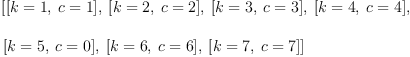 
\label{eq5}\begin{array}{@{}l}
\displaystyle
\left[{\left[{k = 1}, \:{c = 1}\right]}, \:{\left[{k = 2}, \:{c = 2}\right]}, \:{\left[{k = 3}, \:{c = 3}\right]}, \:{\left[{k = 4}, \:{c = 4}\right]}, \: \right.
\
\
\displaystyle
\left.{\left[{k = 5}, \:{c = 0}\right]}, \:{\left[{k = 6}, \:{c = 6}\right]}, \:{\left[{k = 7}, \:{c = 7}\right]}\right] 
