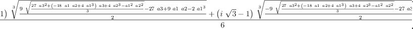 
\label{eq8}\frac{{{\left(-{i \ {\sqrt{3}}}- 1 \right)}\ {\root{3}\of{\frac{{9 \ {\sqrt{\frac{{{27}\ {{a 3}^{2}}}+{{\left(-{{18}\  a 1 \  a 2}+{4 \ {{a 1}^{3}}}\right)}\  a 3}+{4 \ {{a 2}^{3}}}-{{{a 1}^{2}}\ {{a 2}^{2}}}}{3}}}}-{{27}\  a 3}+{9 \  a 1 \  a 2}-{2 \ {{a 1}^{3}}}}{2}}}}+{{\left({i \ {\sqrt{3}}}- 1 \right)}\ {\root{3}\of{\frac{-{9 \ {\sqrt{\frac{{{27}\ {{a 3}^{2}}}+{{\left(-{{18}\  a 1 \  a 2}+{4 \ {{a 1}^{3}}}\right)}\  a 3}+{4 \ {{a 2}^{3}}}-{{{a 1}^{2}}\ {{a 2}^{2}}}}{3}}}}-{{27}\  a 3}+{9 \  a 1 \  a 2}-{2 \ {{a 1}^{3}}}}{2}}}}-{2 \  a 1}}{6}