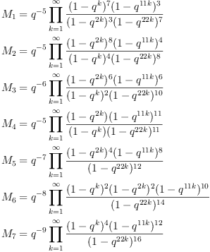 M_1
&= q^{-5}
\prod_{k=1}^\infty{\frac{(1-q^{ k})^7(1-q^{11 k})^3}{(1-q^{2 k})^3(1-q^{22 k})^7}}
\
M_2
&= q^{-5}
\prod_{k=1}^\infty{\frac{(1-q^{2 k})^8(1-q^{11 k})^4}{(1-q^{ k})^4(1-q^{22 k})^8}}
\
M_3
&= q^{-6}\prod_{k=1}^\infty{\frac{(1-q^{2 k})^6(1-q^{11 k})^{6}}{(1-q^{ k})^2(1-q^{22 k})^{10}}}
\
M_4
&= q^{-5}\prod_{k=1}^\infty{\frac{(1-q^{2 k})(1-q^{11 k})^{11}}{(1-q^{ k})(1-q^{22 k})^{11}}}
\
M_5
&= q^{-7}\prod_{k=1}^\infty{\frac{(1-q^{2 k})^4(1-q^{11 k})^{8}}{(1-q^{22 k})^{12}}}
\
M_6
&= q^{-8}\prod_{k=1}^\infty{\frac{(1-q^{ k})^2(1-q^{2 k})^2(1-q^{11 k})^{10}}{(1-q^{22 k})^{14}}}
\
M_7
&= q^{-9}\prod_{k=1}^\infty{\frac{(1-q^{ k})^4(1-q^{11 k})^{12}}{(1-q^{22 k})^{16}}}
M_1
&= q^{-5}
\prod_{k=1}^\infty{\frac{(1-q^{ k})^7(1-q^{11 k})^3}{(1-q^{2 k})^3(1-q^{22 k})^7}}
\
M_2
&= q^{-5}
\prod_{k=1}^\infty{\frac{(1-q^{2 k})^8(1-q^{11 k})^4}{(1-q^{ k})^4(1-q^{22 k})^8}}
\
M_3
&= q^{-6}\prod_{k=1}^\infty{\frac{(1-q^{2 k})^6(1-q^{11 k})^{6}}{(1-q^{ k})^2(1-q^{22 k})^{10}}}
\
M_4
&= q^{-5}\prod_{k=1}^\infty{\frac{(1-q^{2 k})(1-q^{11 k})^{11}}{(1-q^{ k})(1-q^{22 k})^{11}}}
\
M_5
&= q^{-7}\prod_{k=1}^\infty{\frac{(1-q^{2 k})^4(1-q^{11 k})^{8}}{(1-q^{22 k})^{12}}}
\
M_6
&= q^{-8}\prod_{k=1}^\infty{\frac{(1-q^{ k})^2(1-q^{2 k})^2(1-q^{11 k})^{10}}{(1-q^{22 k})^{14}}}
\
M_7
&= q^{-9}\prod_{k=1}^\infty{\frac{(1-q^{ k})^4(1-q^{11 k})^{12}}{(1-q^{22 k})^{16}}}