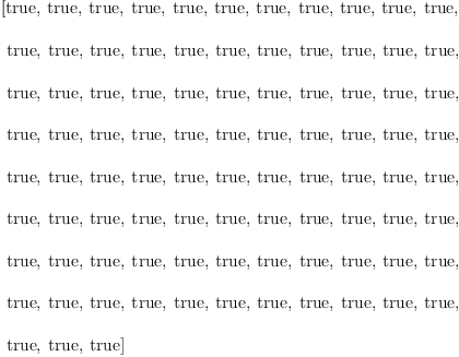 
\label{eq131}\begin{array}{@{}l}
\displaystyle
\left[  \mbox{\rm true} , \:  \mbox{\rm true} , \:  \mbox{\rm true} , \:  \mbox{\rm true} , \:  \mbox{\rm true} , \:  \mbox{\rm true} , \:  \mbox{\rm true} , \:  \mbox{\rm true} , \:  \mbox{\rm true} , \:  \mbox{\rm true} , \:  \mbox{\rm true} , \right.
\
\
\displaystyle
\left.\:  \mbox{\rm true} , \:  \mbox{\rm true} , \:  \mbox{\rm true} , \:  \mbox{\rm true} , \:  \mbox{\rm true} , \:  \mbox{\rm true} , \:  \mbox{\rm true} , \:  \mbox{\rm true} , \:  \mbox{\rm true} , \:  \mbox{\rm true} , \:  \mbox{\rm true} , \right.
\
\
\displaystyle
\left.\:  \mbox{\rm true} , \:  \mbox{\rm true} , \:  \mbox{\rm true} , \:  \mbox{\rm true} , \:  \mbox{\rm true} , \:  \mbox{\rm true} , \:  \mbox{\rm true} , \:  \mbox{\rm true} , \:  \mbox{\rm true} , \:  \mbox{\rm true} , \:  \mbox{\rm true} , \right.
\
\
\displaystyle
\left.\:  \mbox{\rm true} , \:  \mbox{\rm true} , \:  \mbox{\rm true} , \:  \mbox{\rm true} , \:  \mbox{\rm true} , \:  \mbox{\rm true} , \:  \mbox{\rm true} , \:  \mbox{\rm true} , \:  \mbox{\rm true} , \:  \mbox{\rm true} , \:  \mbox{\rm true} , \right.
\
\
\displaystyle
\left.\:  \mbox{\rm true} , \:  \mbox{\rm true} , \:  \mbox{\rm true} , \:  \mbox{\rm true} , \:  \mbox{\rm true} , \:  \mbox{\rm true} , \:  \mbox{\rm true} , \:  \mbox{\rm true} , \:  \mbox{\rm true} , \:  \mbox{\rm true} , \:  \mbox{\rm true} , \right.
\
\
\displaystyle
\left.\:  \mbox{\rm true} , \:  \mbox{\rm true} , \:  \mbox{\rm true} , \:  \mbox{\rm true} , \:  \mbox{\rm true} , \:  \mbox{\rm true} , \:  \mbox{\rm true} , \:  \mbox{\rm true} , \:  \mbox{\rm true} , \:  \mbox{\rm true} , \:  \mbox{\rm true} , \right.
\
\
\displaystyle
\left.\:  \mbox{\rm true} , \:  \mbox{\rm true} , \:  \mbox{\rm true} , \:  \mbox{\rm true} , \:  \mbox{\rm true} , \:  \mbox{\rm true} , \:  \mbox{\rm true} , \:  \mbox{\rm true} , \:  \mbox{\rm true} , \:  \mbox{\rm true} , \:  \mbox{\rm true} , \right.
\
\
\displaystyle
\left.\:  \mbox{\rm true} , \:  \mbox{\rm true} , \:  \mbox{\rm true} , \:  \mbox{\rm true} , \:  \mbox{\rm true} , \:  \mbox{\rm true} , \:  \mbox{\rm true} , \:  \mbox{\rm true} , \:  \mbox{\rm true} , \:  \mbox{\rm true} , \:  \mbox{\rm true} , \right.
\
\
\displaystyle
\left.\:  \mbox{\rm true} , \:  \mbox{\rm true} , \:  \mbox{\rm true} \right] 