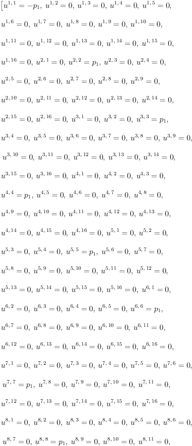 
\label{eq15}\begin{array}{@{}l}
\displaystyle
\left[{{u^{1, \: 1}}= -{p_{1}}}, \:{{u^{1, \: 2}}= 0}, \:{{u^{1, \: 3}}= 0}, \:{{u^{1, \: 4}}= 0}, \:{{u^{1, \: 5}}= 0}, \: \right.
\
\
\displaystyle
\left.{{u^{1, \: 6}}= 0}, \:{{u^{1, \: 7}}= 0}, \:{{u^{1, \: 8}}= 0}, \:{{u^{1, \: 9}}= 0}, \:{{u^{1, \:{10}}}= 0}, \: \right.
\
\
\displaystyle
\left.{{u^{1, \:{11}}}= 0}, \:{{u^{1, \:{12}}}= 0}, \:{{u^{1, \:{13}}}= 0}, \:{{u^{1, \:{14}}}= 0}, \:{{u^{1, \:{15}}}= 0}, \: \right.
\
\
\displaystyle
\left.{{u^{1, \:{16}}}= 0}, \:{{u^{2, \: 1}}= 0}, \:{{u^{2, \: 2}}={p_{1}}}, \:{{u^{2, \: 3}}= 0}, \:{{u^{2, \: 4}}= 0}, \: \right.
\
\
\displaystyle
\left.{{u^{2, \: 5}}= 0}, \:{{u^{2, \: 6}}= 0}, \:{{u^{2, \: 7}}= 0}, \:{{u^{2, \: 8}}= 0}, \:{{u^{2, \: 9}}= 0}, \: \right.
\
\
\displaystyle
\left.{{u^{2, \:{10}}}= 0}, \:{{u^{2, \:{11}}}= 0}, \:{{u^{2, \:{12}}}= 0}, \:{{u^{2, \:{13}}}= 0}, \:{{u^{2, \:{14}}}= 0}, \: \right.
\
\
\displaystyle
\left.{{u^{2, \:{15}}}= 0}, \:{{u^{2, \:{16}}}= 0}, \:{{u^{3, \: 1}}= 0}, \:{{u^{3, \: 2}}= 0}, \:{{u^{3, \: 3}}={p_{1}}}, \: \right.
\
\
\displaystyle
\left.{{u^{3, \: 4}}= 0}, \:{{u^{3, \: 5}}= 0}, \:{{u^{3, \: 6}}= 0}, \:{{u^{3, \: 7}}= 0}, \:{{u^{3, \: 8}}= 0}, \:{{u^{3, \: 9}}= 0}, \right.
\
\
\displaystyle
\left.\:{{u^{3, \:{10}}}= 0}, \:{{u^{3, \:{11}}}= 0}, \:{{u^{3, \:{12}}}= 0}, \:{{u^{3, \:{13}}}= 0}, \:{{u^{3, \:{14}}}= 0}, \: \right.
\
\
\displaystyle
\left.{{u^{3, \:{15}}}= 0}, \:{{u^{3, \:{16}}}= 0}, \:{{u^{4, \: 1}}= 0}, \:{{u^{4, \: 2}}= 0}, \:{{u^{4, \: 3}}= 0}, \: \right.
\
\
\displaystyle
\left.{{u^{4, \: 4}}={p_{1}}}, \:{{u^{4, \: 5}}= 0}, \:{{u^{4, \: 6}}= 0}, \:{{u^{4, \: 7}}= 0}, \:{{u^{4, \: 8}}= 0}, \: \right.
\
\
\displaystyle
\left.{{u^{4, \: 9}}= 0}, \:{{u^{4, \:{10}}}= 0}, \:{{u^{4, \:{1
1}}}= 0}, \:{{u^{4, \:{12}}}= 0}, \:{{u^{4, \:{13}}}= 0}, \: \right.
\
\
\displaystyle
\left.{{u^{4, \:{14}}}= 0}, \:{{u^{4, \:{15}}}= 0}, \:{{u^{4, \:{16}}}= 0}, \:{{u^{5, \: 1}}= 0}, \:{{u^{5, \: 2}}= 0}, \: \right.
\
\
\displaystyle
\left.{{u^{5, \: 3}}= 0}, \:{{u^{5, \: 4}}= 0}, \:{{u^{5, \: 5}}={p_{1}}}, \:{{u^{5, \: 6}}= 0}, \:{{u^{5, \: 7}}= 0}, \: \right.
\
\
\displaystyle
\left.{{u^{5, \: 8}}= 0}, \:{{u^{5, \: 9}}= 0}, \:{{u^{5, \:{1
0}}}= 0}, \:{{u^{5, \:{11}}}= 0}, \:{{u^{5, \:{12}}}= 0}, \: \right.
\
\
\displaystyle
\left.{{u^{5, \:{13}}}= 0}, \:{{u^{5, \:{14}}}= 0}, \:{{u^{5, \:{15}}}= 0}, \:{{u^{5, \:{16}}}= 0}, \:{{u^{6, \: 1}}= 0}, \: \right.
\
\
\displaystyle
\left.{{u^{6, \: 2}}= 0}, \:{{u^{6, \: 3}}= 0}, \:{{u^{6, \: 4}}= 0}, \:{{u^{6, \: 5}}= 0}, \:{{u^{6, \: 6}}={p_{1}}}, \: \right.
\
\
\displaystyle
\left.{{u^{6, \: 7}}= 0}, \:{{u^{6, \: 8}}= 0}, \:{{u^{6, \: 9}}= 0}, \:{{u^{6, \:{10}}}= 0}, \:{{u^{6, \:{11}}}= 0}, \: \right.
\
\
\displaystyle
\left.{{u^{6, \:{12}}}= 0}, \:{{u^{6, \:{13}}}= 0}, \:{{u^{6, \:{14}}}= 0}, \:{{u^{6, \:{15}}}= 0}, \:{{u^{6, \:{16}}}= 0}, \: \right.
\
\
\displaystyle
\left.{{u^{7, \: 1}}= 0}, \:{{u^{7, \: 2}}= 0}, \:{{u^{7, \: 3}}= 0}, \:{{u^{7, \: 4}}= 0}, \:{{u^{7, \: 5}}= 0}, \:{{u^{7, \: 6}}= 0}, \right.
\
\
\displaystyle
\left.\:{{u^{7, \: 7}}={p_{1}}}, \:{{u^{7, \: 8}}= 0}, \:{{u^{7, \: 9}}= 0}, \:{{u^{7, \:{10}}}= 0}, \:{{u^{7, \:{11}}}= 0}, \: \right.
\
\
\displaystyle
\left.{{u^{7, \:{12}}}= 0}, \:{{u^{7, \:{13}}}= 0}, \:{{u^{7, \:{14}}}= 0}, \:{{u^{7, \:{15}}}= 0}, \:{{u^{7, \:{16}}}= 0}, \: \right.
\
\
\displaystyle
\left.{{u^{8, \: 1}}= 0}, \:{{u^{8, \: 2}}= 0}, \:{{u^{8, \: 3}}= 0}, \:{{u^{8, \: 4}}= 0}, \:{{u^{8, \: 5}}= 0}, \:{{u^{8, \: 6}}= 0}, \right.
\
\
\displaystyle
\left.\:{{u^{8, \: 7}}= 0}, \:{{u^{8, \: 8}}={p_{1}}}, \:{{u^{8, \: 9}}= 0}, \:{{u^{8, \:{10}}}= 0}, \:{{u^{8, \:{11}}}= 0}, \: \right.
\
\
\displaystyle
\left.{{u^{8, \:{12}}}= 0}, \:{{u^{8, \:{13}}}= 0}, \:{{u^{8, \:{14}}}= 0}, \:{{u^{8, \:{15}}}= 0}, \:{{u^{8, \:{16}}}= 0}, \: \right.
\
\
\displaystyle
\left.{{u^{9, \: 1}}= 0}, \:{{u^{9, \: 2}}= 0}, \:{{u^{9, \: 3}}= 0}, \:{{u^{9, \: 4}}= 0}, \:{{u^{9, \: 5}}= 0}, \:{{u^{9, \: 6}}= 0}, \right.
\
\
\displaystyle
\left.\:{{u^{9, \: 7}}= 0}, \:{{u^{9, \: 8}}= 0}, \:{{u^{9, \: 9}}={p_{1}}}, \:{{u^{9, \:{10}}}= 0}, \:{{u^{9, \:{11}}}= 0}, \: \right.
\
\
\displaystyle
\left.{{u^{9, \:{12}}}= 0}, \:{{u^{9, \:{13}}}= 0}, \:{{u^{9, \:{14}}}= 0}, \:{{u^{9, \:{15}}}= 0}, \:{{u^{9, \:{16}}}= 0}, \: \right.
\
\
\displaystyle
\left.{{u^{{10}, \: 1}}= 0}, \:{{u^{{10}, \: 2}}= 0}, \:{{u^{{1
0}, \: 3}}= 0}, \:{{u^{{10}, \: 4}}= 0}, \:{{u^{{10}, \: 5}}= 0}, \: \right.
\
\
\displaystyle
\left.{{u^{{10}, \: 6}}= 0}, \:{{u^{{10}, \: 7}}= 0}, \:{{u^{{1
0}, \: 8}}= 0}, \:{{u^{{10}, \: 9}}= 0}, \:{{u^{{10}, \:{10}}}={p_{1}}}, \: \right.
\
\
\displaystyle
\left.{{u^{{10}, \:{11}}}= 0}, \:{{u^{{10}, \:{12}}}= 0}, \:{{u^{{10}, \:{13}}}= 0}, \:{{u^{{10}, \:{14}}}= 0}, \: \right.
\
\
\displaystyle
\left.{{u^{{10}, \:{15}}}= 0}, \:{{u^{{10}, \:{16}}}= 0}, \:{{u^{{11}, \: 1}}= 0}, \:{{u^{{11}, \: 2}}= 0}, \:{{u^{{11}, \: 3}}= 0}, \: \right.
\
\
\displaystyle
\left.{{u^{{11}, \: 4}}= 0}, \:{{u^{{11}, \: 5}}= 0}, \:{{u^{{1
1}, \: 6}}= 0}, \:{{u^{{11}, \: 7}}= 0}, \:{{u^{{11}, \: 8}}= 0}, \: \right.
\
\
\displaystyle
\left.{{u^{{11}, \: 9}}= 0}, \:{{u^{{11}, \:{10}}}= 0}, \:{{u^{{11}, \:{11}}}={p_{1}}}, \:{{u^{{11}, \:{12}}}= 0}, \: \right.
\
\
\displaystyle
\left.{{u^{{11}, \:{13}}}= 0}, \:{{u^{{11}, \:{14}}}= 0}, \:{{u^{{11}, \:{15}}}= 0}, \:{{u^{{11}, \:{16}}}= 0}, \:{{u^{{12}, \: 1}}= 0}, \right.
\
\
\displaystyle
\left.\:{{u^{{12}, \: 2}}= 0}, \:{{u^{{12}, \: 3}}= 0}, \:{{u^{{12}, \: 4}}= 0}, \:{{u^{{12}, \: 5}}= 0}, \:{{u^{{12}, \: 6}}= 0}, \: \right.
\
\
\displaystyle
\left.{{u^{{12}, \: 7}}= 0}, \:{{u^{{12}, \: 8}}= 0}, \:{{u^{{1
2}, \: 9}}= 0}, \:{{u^{{12}, \:{10}}}= 0}, \:{{u^{{12}, \:{11}}}= 0}, \: \right.
\
\
\displaystyle
\left.{{u^{{12}, \:{12}}}={p_{1}}}, \:{{u^{{12}, \:{13}}}= 0}, \:{{u^{{12}, \:{14}}}= 0}, \:{{u^{{12}, \:{15}}}= 0}, \: \right.
\
\
\displaystyle
\left.{{u^{{12}, \:{16}}}= 0}, \:{{u^{{13}, \: 1}}= 0}, \:{{u^{{13}, \: 2}}= 0}, \:{{u^{{13}, \: 3}}= 0}, \:{{u^{{13}, \: 4}}= 0}, \: \right.
\
\
\displaystyle
\left.{{u^{{13}, \: 5}}= 0}, \:{{u^{{13}, \: 6}}= 0}, \:{{u^{{1
3}, \: 7}}= 0}, \:{{u^{{13}, \: 8}}= 0}, \:{{u^{{13}, \: 9}}= 0}, \: \right.
\
\
\displaystyle
\left.{{u^{{13}, \:{10}}}= 0}, \:{{u^{{13}, \:{11}}}= 0}, \:{{u^{{13}, \:{12}}}= 0}, \:{{u^{{13}, \:{13}}}={p_{1}}}, \: \right.
\
\
\displaystyle
\left.{{u^{{13}, \:{14}}}= 0}, \:{{u^{{13}, \:{15}}}= 0}, \:{{u^{{13}, \:{16}}}= 0}, \:{{u^{{14}, \: 1}}= 0}, \:{{u^{{14}, \: 2}}= 0}, \: \right.
\
\
\displaystyle
\left.{{u^{{14}, \: 3}}= 0}, \:{{u^{{14}, \: 4}}= 0}, \:{{u^{{1
4}, \: 5}}= 0}, \:{{u^{{14}, \: 6}}= 0}, \:{{u^{{14}, \: 7}}= 0}, \: \right.
\
\
\displaystyle
\left.{{u^{{14}, \: 8}}= 0}, \:{{u^{{14}, \: 9}}= 0}, \:{{u^{{1
4}, \:{10}}}= 0}, \:{{u^{{14}, \:{11}}}= 0}, \:{{u^{{14}, \:{1
2}}}= 0}, \: \right.
\
\
\displaystyle
\left.{{u^{{14}, \:{13}}}= 0}, \:{{u^{{14}, \:{14}}}={p_{1}}}, \:{{u^{{14}, \:{15}}}= 0}, \:{{u^{{14}, \:{16}}}= 0}, \: \right.
\
\
\displaystyle
\left.{{u^{{15}, \: 1}}= 0}, \:{{u^{{15}, \: 2}}= 0}, \:{{u^{{1
5}, \: 3}}= 0}, \:{{u^{{15}, \: 4}}= 0}, \:{{u^{{15}, \: 5}}= 0}, \: \right.
\
\
\displaystyle
\left.{{u^{{15}, \: 6}}= 0}, \:{{u^{{15}, \: 7}}= 0}, \:{{u^{{1
5}, \: 8}}= 0}, \:{{u^{{15}, \: 9}}= 0}, \:{{u^{{15}, \:{10}}}= 0}, \: \right.
\
\
\displaystyle
\left.{{u^{{15}, \:{11}}}= 0}, \:{{u^{{15}, \:{12}}}= 0}, \:{{u^{{15}, \:{13}}}= 0}, \:{{u^{{15}, \:{14}}}= 0}, \: \right.
\
\
\displaystyle
\left.{{u^{{15}, \:{15}}}={p_{1}}}, \:{{u^{{15}, \:{16}}}= 0}, \:{{u^{{16}, \: 1}}= 0}, \:{{u^{{16}, \: 2}}= 0}, \:{{u^{{16}, \: 3}}= 0}, \: \right.
\
\
\displaystyle
\left.{{u^{{16}, \: 4}}= 0}, \:{{u^{{16}, \: 5}}= 0}, \:{{u^{{1
6}, \: 6}}= 0}, \:{{u^{{16}, \: 7}}= 0}, \:{{u^{{16}, \: 8}}= 0}, \: \right.
\
\
\displaystyle
\left.{{u^{{16}, \: 9}}= 0}, \:{{u^{{16}, \:{10}}}= 0}, \:{{u^{{16}, \:{11}}}= 0}, \:{{u^{{16}, \:{12}}}= 0}, \:{{u^{{16}, \:{13}}}= 0}, \right.
\
\
\displaystyle
\left.\:{{u^{{16}, \:{14}}}= 0}, \:{{u^{{16}, \:{15}}}= 0}, \:{{u^{{16}, \:{16}}}={p_{1}}}\right] 
