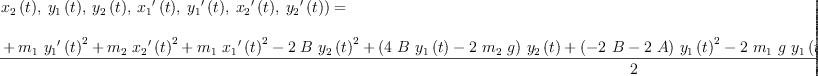
\label{eq24}\begin{array}{@{}l}
\displaystyle
{L 2 \left({{{x_{1}}\left({t}\right)}, \:{{x_{2}}\left({t}\right)}, \:{{y_{1}}\left({t}\right)}, \:{{y_{2}}\left({t}\right)}, \:{{{x_{1}}^{\prime}}\left({t}\right)}, \:{{{y_{1}}^{\prime}}\left({t}\right)}, \:{{{x_{2}}^{\prime}}\left({t}\right)}, \:{{{y_{2}}^{\prime}}\left({t}\right)}}\right)}= \
\
\displaystyle
{\frac{{{m_{2}}\ {{{{y_{2}}^{\prime}}\left({t}\right)}^{2}}}+{{m_{1}}\ {{{{y_{1}}^{\prime}}\left({t}\right)}^{2}}}+{{m_{2}}\ {{{{x_{2}}^{\prime}}\left({t}\right)}^{2}}}+{{m_{1}}\ {{{{x_{1}}^{\prime}}\left({t}\right)}^{2}}}-{2 \  B \ {{{y_{2}}\left({t}\right)}^{2}}}+{{\left({4 \  B \ {{y_{1}}\left({t}\right)}}-{2 \ {m_{2}}\  g}\right)}\ {{y_{2}}\left({t}\right)}}+{{\left(-{2 \  B}-{2 \  A}\right)}\ {{{y_{1}}\left({t}\right)}^{2}}}-{2 \ {m_{1}}\  g \ {{y_{1}}\left({t}\right)}}-{2 \  B \ {{{x_{2}}\left({t}\right)}^{2}}}+{4 \  B \ {{x_{1}}\left({t}\right)}\ {{x_{2}}\left({t}\right)}}+{{\left(-{2 \  B}-{2 \  A}\right)}\ {{{x_{1}}\left({t}\right)}^{2}}}+{2 \ {{l_{2}}^{2}}\  B}+{2 \ {{l_{1}}^{2}}\  A}}{2}}
