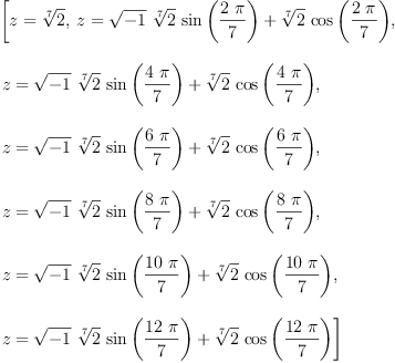 
\label{eq1}\begin{array}{@{}l}
\displaystyle
\left[{z ={\root{7}\of{2}}}, \:{z ={{{\sqrt{- 1}}\ {\root{7}\of{2}}\ {\sin \left({\frac{2 \  \pi}{7}}\right)}}+{{\root{7}\of{2}}\ {\cos \left({\frac{2 \  \pi}{7}}\right)}}}}, \: \right.
\
\
\displaystyle
\left.{z ={{{\sqrt{- 1}}\ {\root{7}\of{2}}\ {\sin \left({\frac{4 \  \pi}{7}}\right)}}+{{\root{7}\of{2}}\ {\cos \left({\frac{4 \  \pi}{7}}\right)}}}}, \: \right.
\
\
\displaystyle
\left.{z ={{{\sqrt{- 1}}\ {\root{7}\of{2}}\ {\sin \left({\frac{6 \  \pi}{7}}\right)}}+{{\root{7}\of{2}}\ {\cos \left({\frac{6 \  \pi}{7}}\right)}}}}, \: \right.
\
\
\displaystyle
\left.{z ={{{\sqrt{- 1}}\ {\root{7}\of{2}}\ {\sin \left({\frac{8 \  \pi}{7}}\right)}}+{{\root{7}\of{2}}\ {\cos \left({\frac{8 \  \pi}{7}}\right)}}}}, \: \right.
\
\
\displaystyle
\left.{z ={{{\sqrt{- 1}}\ {\root{7}\of{2}}\ {\sin \left({\frac{{1
0}\  \pi}{7}}\right)}}+{{\root{7}\of{2}}\ {\cos \left({\frac{{1
0}\  \pi}{7}}\right)}}}}, \: \right.
\
\
\displaystyle
\left.{z ={{{\sqrt{- 1}}\ {\root{7}\of{2}}\ {\sin \left({\frac{{1
2}\  \pi}{7}}\right)}}+{{\root{7}\of{2}}\ {\cos \left({\frac{{1
2}\  \pi}{7}}\right)}}}}\right] 
