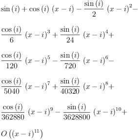 
\label{eq1}\begin{array}{@{}l}
\displaystyle
{\sin \left({i}\right)}+{{\cos \left({i}\right)}\ {\left(x - i \right)}}-{{\frac{\sin \left({i}\right)}{2}}\ {{\left(x - i \right)}^{2}}}- 
\
\
\displaystyle
{{\frac{\cos \left({i}\right)}{6}}\ {{\left(x - i \right)}^{3}}}+{{\frac{\sin \left({i}\right)}{24}}\ {{\left(x - i \right)}^{4}}}+ 
\
\
\displaystyle
{{\frac{\cos \left({i}\right)}{120}}\ {{\left(x - i \right)}^{5}}}-{{\frac{\sin \left({i}\right)}{720}}\ {{\left(x - i \right)}^{6}}}- 
\
\
\displaystyle
{{\frac{\cos \left({i}\right)}{5040}}\ {{\left(x - i \right)}^{7}}}+{{\frac{\sin \left({i}\right)}{40320}}\ {{\left(x - i \right)}^{8}}}+ 
\
\
\displaystyle
{{\frac{\cos \left({i}\right)}{362880}}\ {{\left(x - i \right)}^{9}}}-{{\frac{\sin \left({i}\right)}{3628800}}\ {{\left(x - i \right)}^{10}}}+ 
\
\
\displaystyle
{O \left({{\left(x - i \right)}^{11}}\right)}
