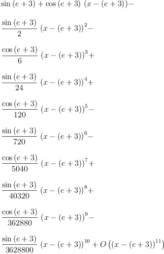 
\label{eq4}\begin{array}{@{}l}
\displaystyle
{\sin \left({e + 3}\right)}+{{\cos \left({e + 3}\right)}\ {\left(x -{\left(e + 3 \right)}\right)}}- 
\
\
\displaystyle
{{\frac{\sin \left({e + 3}\right)}{2}}\ {{\left(x -{\left(e + 3 \right)}\right)}^{2}}}- 
\
\
\displaystyle
{{\frac{\cos \left({e + 3}\right)}{6}}\ {{\left(x -{\left(e + 3 \right)}\right)}^{3}}}+ 
\
\
\displaystyle
{{\frac{\sin \left({e + 3}\right)}{24}}\ {{\left(x -{\left(e + 3 \right)}\right)}^{4}}}+ 
\
\
\displaystyle
{{\frac{\cos \left({e + 3}\right)}{120}}\ {{\left(x -{\left(e + 3 \right)}\right)}^{5}}}- 
\
\
\displaystyle
{{\frac{\sin \left({e + 3}\right)}{720}}\ {{\left(x -{\left(e + 3 \right)}\right)}^{6}}}- 
\
\
\displaystyle
{{\frac{\cos \left({e + 3}\right)}{5040}}\ {{\left(x -{\left(e + 3 \right)}\right)}^{7}}}+ 
\
\
\displaystyle
{{\frac{\sin \left({e + 3}\right)}{40320}}\ {{\left(x -{\left(e + 3 \right)}\right)}^{8}}}+ 
\
\
\displaystyle
{{\frac{\cos \left({e + 3}\right)}{362880}}\ {{\left(x -{\left(e + 3 \right)}\right)}^{9}}}- 
\
\
\displaystyle
{{\frac{\sin \left({e + 3}\right)}{3628800}}\ {{\left(x -{\left(e + 3 \right)}\right)}^{10}}}+{O \left({{\left(x -{\left(e + 3 \right)}\right)}^{11}}\right)}
