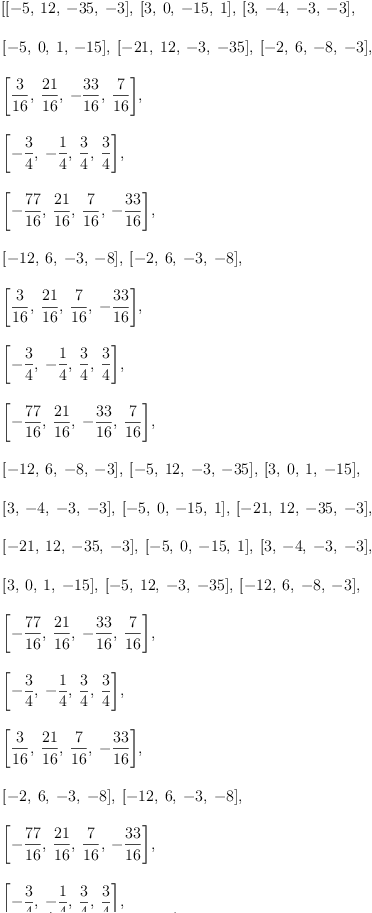 
\label{eq10}\begin{array}{@{}l}
\displaystyle
\left[{\left[ - 5, \:{12}, \: -{35}, \: - 3 \right]}, \:{\left[ 3, \: 0, \: -{15}, \: 1 \right]}, \:{\left[ 3, \: - 4, \: - 3, \: - 3 \right]}, \: \right.
\
\
\displaystyle
\left.{\left[ - 5, \: 0, \: 1, \: -{15}\right]}, \:{\left[ -{2
1}, \:{12}, \: - 3, \: -{35}\right]}, \:{\left[ - 2, \: 6, \: - 8, \: - 3 \right]}, \: \right.
\
\
\displaystyle
\left.{\left[{\frac{3}{16}}, \:{\frac{21}{16}}, \: -{\frac{33}{1
6}}, \:{\frac{7}{16}}\right]}, \: \right.
\
\
\displaystyle
\left.{\left[ -{\frac{3}{4}}, \: -{\frac{1}{4}}, \:{\frac{3}{4}}, \:{\frac{3}{4}}\right]}, \: \right.
\
\
\displaystyle
\left.{\left[ -{\frac{77}{16}}, \:{\frac{21}{16}}, \:{\frac{7}{1
6}}, \: -{\frac{33}{16}}\right]}, \: \right.
\
\
\displaystyle
\left.{\left[ -{12}, \: 6, \: - 3, \: - 8 \right]}, \:{\left[ - 2, \: 6, \: - 3, \: - 8 \right]}, \: \right.
\
\
\displaystyle
\left.{\left[{\frac{3}{16}}, \:{\frac{21}{16}}, \:{\frac{7}{1
6}}, \: -{\frac{33}{16}}\right]}, \: \right.
\
\
\displaystyle
\left.{\left[ -{\frac{3}{4}}, \: -{\frac{1}{4}}, \:{\frac{3}{4}}, \:{\frac{3}{4}}\right]}, \: \right.
\
\
\displaystyle
\left.{\left[ -{\frac{77}{16}}, \:{\frac{21}{16}}, \: -{\frac{3
3}{16}}, \:{\frac{7}{16}}\right]}, \: \right.
\
\
\displaystyle
\left.{\left[ -{12}, \: 6, \: - 8, \: - 3 \right]}, \:{\left[ - 5, \:{12}, \: - 3, \: -{35}\right]}, \:{\left[ 3, \: 0, \: 1, \: -{15}\right]}, \: \right.
\
\
\displaystyle
\left.{\left[ 3, \: - 4, \: - 3, \: - 3 \right]}, \:{\left[ - 5, \: 0, \: -{15}, \: 1 \right]}, \:{\left[ -{21}, \:{12}, \: -{35}, \: - 3 \right]}, \: \right.
\
\
\displaystyle
\left.{\left[ -{21}, \:{12}, \: -{35}, \: - 3 \right]}, \:{\left[ - 5, \: 0, \: -{15}, \: 1 \right]}, \:{\left[ 3, \: - 4, \: - 3, \: - 3 \right]}, \: \right.
\
\
\displaystyle
\left.{\left[ 3, \: 0, \: 1, \: -{15}\right]}, \:{\left[ - 5, \:{12}, \: - 3, \: -{35}\right]}, \:{\left[ -{12}, \: 6, \: - 8, \: - 3 \right]}, \: \right.
\
\
\displaystyle
\left.{\left[ -{\frac{77}{16}}, \:{\frac{21}{16}}, \: -{\frac{3
3}{16}}, \:{\frac{7}{16}}\right]}, \: \right.
\
\
\displaystyle
\left.{\left[ -{\frac{3}{4}}, \: -{\frac{1}{4}}, \:{\frac{3}{4}}, \:{\frac{3}{4}}\right]}, \: \right.
\
\
\displaystyle
\left.{\left[{\frac{3}{16}}, \:{\frac{21}{16}}, \:{\frac{7}{1
6}}, \: -{\frac{33}{16}}\right]}, \: \right.
\
\
\displaystyle
\left.{\left[ - 2, \: 6, \: - 3, \: - 8 \right]}, \:{\left[ -{12}, \: 6, \: - 3, \: - 8 \right]}, \: \right.
\
\
\displaystyle
\left.{\left[ -{\frac{77}{16}}, \:{\frac{21}{16}}, \:{\frac{7}{1
6}}, \: -{\frac{33}{16}}\right]}, \: \right.
\
\
\displaystyle
\left.{\left[ -{\frac{3}{4}}, \: -{\frac{1}{4}}, \:{\frac{3}{4}}, \:{\frac{3}{4}}\right]}, \: \right.
\
\
\displaystyle
\left.{\left[{\frac{3}{16}}, \:{\frac{21}{16}}, \: -{\frac{33}{1
6}}, \:{\frac{7}{16}}\right]}, \: \right.
\
\
\displaystyle
\left.{\left[ - 2, \: 6, \: - 8, \: - 3 \right]}, \:{\left[ -{21}, \:{12}, \: - 3, \: -{35}\right]}, \:{\left[ - 5, \: 0, \: 1, \: -{15}\right]}, \: \right.
\
\
\displaystyle
\left.{\left[ 3, \: - 4, \: - 3, \: - 3 \right]}, \:{\left[ 3, \: 0, \: -{15}, \: 1 \right]}, \:{\left[ - 5, \:{12}, \: -{3
5}, \: - 3 \right]}\right] 
