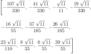 
\label{eq14}\begin{array}{@{}l}
\displaystyle
\left[ -{\frac{{107}\ {\sqrt{11}}}{330}}, \: -{\frac{{41}\ {\sqrt{1
1}}}{330}}, \: -{\frac{\sqrt{11}}{11}}, \: -{\frac{{19}\ {\sqrt{1
1}}}{330}}, \right.
\
\
\displaystyle
\left.\: -{\frac{{16}\ {\sqrt{11}}}{55}}, \: -{\frac{{37}\ {\sqrt{1
1}}}{165}}, \: -{\frac{{26}\ {\sqrt{11}}}{165}}, \: \right.
\
\
\displaystyle
\left.{\frac{{23}\ {\sqrt{11}}}{110}}, \:{\frac{8 \ {\sqrt{11}}}{3
3}}, \:{\frac{6 \ {\sqrt{11}}}{55}}, \:{\frac{{39}\ {\sqrt{11}}}{5
5}}\right] 
