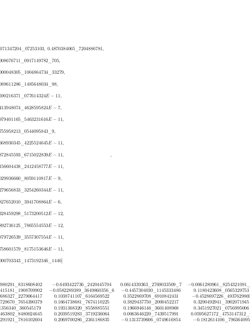 
\label{eq51}\begin{array}{@{}l}
\displaystyle
\left[{
\begin{array}{@{}l}
\displaystyle
ev ={
\begin{array}{@{}l}
\displaystyle
\left[{1.9071347204 \<u> 07253103}, \:{0.4870384065 \</u> 72048867
81}, \: \right.
\
\
\displaystyle
\left.{0.0008676711 \<u> 0917149782 \</u> 705}, \: \right.
\
\
\displaystyle
\left.{0.0000048305 \<u> 1004864734 \</u> 33279}, \: \right.
\
\
\displaystyle
\left.{0.0089611286 \<u> 1485648034 \</u> 98}, \: \right.
\
\
\displaystyle
\left.{0.1590216371 \_ 077614324 E - 11}, \: \right.
\
\
\displaystyle
\left.{0.1413948074 \_ 4628595824 E - 7}, \: \right.
\
\
\displaystyle
\left.{0.3979401165 \_ 5463231616 E - 11}, \: \right.
\
\
\displaystyle
\left.{0.0755958213 \<u> 0544095843 \</u> 9}, \: \right.
\
\
\displaystyle
\left.{0.1668930345 \_ 4225524645 E - 11}, \: \right.
\
\
\displaystyle
\left.{0.1872845593 \_ 6715022839 E - 11}, \: \right.
\
\
\displaystyle
\left.{0.4156604438 \_ 2412458777 E - 11}, \: \right.
\
\
\displaystyle
\left.{0.6029936660 \_ 8059110817 E - 9}, \: \right.
\
\
\displaystyle
\left.{0.1279656833 \_ 3254260344 E - 11}, \: \right.
\
\
\displaystyle
\left.{0.2827652010 \_ 3941708864 E - 6}, \: \right.
\
\
\displaystyle
\left.{0.1328459298 \_ 5173200512 E - 12}, \: \right.
\
\
\displaystyle
\left.{0.9892736125 \_ 7865554553 E - 12}, \: \right.
\
\
\displaystyle
\left.{0.3879726539 \_ 3557307554 E - 11}, \: \right.
\
\
\displaystyle
\left.{0.3758601579 \_ 8175153646 E - 11}, \: \right.
\
\
\displaystyle
\left.{0.0000703343 \<u> 1473192346 \</u> 1446}\right] 
