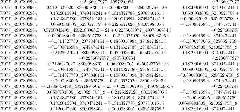 
\label{eq30}\left[ 
\begin{array}{cccccccccccccccccccc}
{0.2236067977 \<u> 4997896964}&{0.2236067977 \</u> 4997896964}&{0.2
236067977 \<u> 4997896964}&{0.2236067977 \</u> 4997896964}&{0.2236
067977 \<u> 4997896964}&{0.2236067977 \</u> 4997896964}&{0.2236067
977 \<u> 4997896964}&{0.2236067977 \</u> 4997896964}&{0.2236067977 \<u> 4997896964}&{0.2236067977 \</u> 4997896964}&{0.2236067977 \<u> 4997896964}&{0.2236067977 \</u> 4997896964}&{0.2236067977 \<u> 499
7896964}&{0.2236067977 \</u> 4997896964}&{0.2236067977 \<u> 499789
6964}&{0.2236067977 \</u> 4997896964}&{0.2236067977 \<u> 499789696
4}&{0.2236067977 \</u> 4997896964}&{0.2236067977 \<u> 4997896964}&{0.2
236067977 \</u> 4997896964}
\
{0.2236067977 \<u> 4997896964}&{{0.2126627020 \</u> 8800998305}+{{0.0
690983005 \<u> 6250525758 \</u> 9}\  i}}&{{0.1809016994 \<u> 3749474
241}+{{0.1314327780 \</u> 2978340151}\  i}}&{{0.1314327780 \<u> 29
78340151}+{{0.1809016994 \</u> 3749474241}\  i}}&{{0.0690983005 \<u> 6250525759}+{{0.2126627020 \</u> 8800998305}\  i}}&{{0.378804
6498 \<u> 4852188066 E - 21}+{{0.2236067977 \</u> 4997896964}\  i}}&{-{0.0690983005 \<u> 6250525758 \</u> 9}+{{0.2126627020 \<u> 880099830
5}\  i}}&{-{0.1314327780 \</u> 2978340151}+{{0.1809016994 \<u> 374
9474241}\  i}}&{-{0.1809016994 \</u> 3749474241}+{{0.1314327780 \<u> 2978340151}\  i}}&{-{0.2126627020 \</u> 8800998304}+{{0.06909
83005 \<u> 6250525759}\  i}}& -{0.2236067977 \</u> 4997896964}&{-{0.2
126627020 \<u> 8800998305}-{{0.0690983005 \</u> 6250525758 \<u> 9}\  i}}&{-{0.1809016994 \</u> 3749474241}-{{0.1314327780 \<u> 29783401
51}\  i}}&{-{0.1314327780 \</u> 2978340151}-{{0.1809016994 \<u> 37
49474241}\  i}}&{-{0.0690983005 \</u> 6250525759}-{{0.2126627020 \<u> 8800998305}\  i}}&{-{0.3788046498 \</u> 4852188066 E - 21}-{{0.2
236067977 \<u> 4997896964}\  i}}&{{0.0690983005 \</u> 6250525758 \<u> 9}-{{0.2126627020 \</u> 8800998305}\  i}}&{{0.1314327780 \<u> 2978
340151}-{{0.1809016994 \</u> 3749474241}\  i}}&{{0.1809016994 \<u> 3749474241}-{{0.1314327780 \</u> 2978340151}\  i}}&{{0.212662702
0 \<u> 8800998304}-{{0.0690983005 \</u> 6250525759}\  i}}
\
{0.2236067977 \<u> 4997896964}&{{0.1809016994 \</u> 3749474241}+{{0.1
314327780 \<u> 2978340151}\  i}}&{{0.0690983005 \</u> 6250525759}+{{0.2126627020 \<u> 8800998305}\  i}}&{-{0.0690983005 \</u> 625052
5758 \<u> 9}+{{0.2126627020 \</u> 8800998305}\  i}}&{-{0.180901699
4 \<u> 3749474241}+{{0.1314327780 \</u> 2978340151}\  i}}& -{0.223
6067977 \<u> 4997896964}&{-{0.1809016994 \</u> 3749474241}-{{0.131
4327780 \<u> 2978340151}\  i}}&{-{0.0690983005 \</u> 6250525759}-{{0.2
126627020 \<u> 8800998305}\  i}}&{{0.0690983005 \</u> 6250525758 \<u> 9}-{{0.2126627020 \</u> 8800998305}\  i}}&{{0.1809016994 \<u> 3749
474241}-{{0.1314327780 \</u> 2978340151}\  i}}&{0.2236067977 \<u> 4997896964}&{{0.1809016994 \</u> 3749474241}+{{0.1314327780 \<u> 2
978340151}\  i}}&{{0.0690983005 \</u> 6250525759}+{{0.2126627020 \<u> 8800998305}\  i}}&{-{0.0690983005 \</u> 6250525758 \<u> 9}+{{0.2
126627020 \</u> 8800998305}\  i}}&{-{0.1809016994 \<u> 3749474241}+{{0.1314327780 \</u> 2978340151}\  i}}& -{0.2236067977 \<u> 499789
6964}&{-{0.1809016994 \</u> 3749474241}-{{0.1314327780 \<u> 297834
0151}\  i}}&{-{0.0690983005 \</u> 6250525759}-{{0.2126627020 \<u> 8800998305}\  i}}&{{0.0690983005 \</u> 6250525758 \<u> 9}-{{0.2126
627020 \</u> 8800998305}\  i}}&{{0.1809016994 \<u> 3749474241}-{{0.1
314327780 \</u> 2978340151}\  i}}
\
{0.2236067977 \<u> 4997896964}&{{0.1314327780 \</u> 2978340151}+{{0.1
809016994 \<u> 3749474241}\  i}}&{-{0.0690983005 \</u> 6250525758 \<u> 9}+{{0.2126627020 \</u> 8800998305}\  i}}&{-{0.2126627020 \<u> 8800998304}+{{0.0690983005 \</u> 6250525759}\  i}}&{-{0.18090169
94 \<u> 3749474241}-{{0.1314327780 \</u> 2978340151}\  i}}&{-{0.37
88046498 \<u> 4852188066 E - 21}-{{0.2236067977 \</u> 4997896964}\  i}}&{{0.1809016994 \<u> 3749474241}-{{0.1314327780 \</u> 297834015
1}\  i}}&{{0.2126627020 \<u> 8800998305}+{{0.0690983005 \</u> 6250
525758 \<u> 9}\  i}}&{{0.0690983005 \</u> 6250525759}+{{0.21266270
20 \<u> 8800998305}\  i}}&{-{0.1314327780 \</u> 2978340151}+{{0.18
09016994 \<u> 3749474241}\  i}}& -{0.2236067977 \</u> 4997896964}&{-{0.1314327780 \<u> 2978340151}-{{0.1809016994 \</u> 3749474241}\  i}}&{{0.0690983005 \<u> 6250525758 \</u> 9}-{{0.2126627020 \<u> 8800
998305}\  i}}&{{0.2126627020 \</u> 8800998304}-{{0.0690983005 \<u> 6250525759}\  i}}&{{0.1809016994 \</u> 3749474241}+{{0.131432778
0 \<u> 2978340151}\  i}}&{{0.3788046498 \</u> 4852188066 E - 21}+{{0.2
236067977 \<u> 4997896964}\  i}}&{-{0.1809016994 \</u> 3749474241}+{{0.1314327780 \<u> 2978340151}\  i}}&{-{0.2126627020 \</u> 880099
8305}-{{0.0690983005 \<u> 6250525758 \</u> 9}\  i}}&{-{0.069098300
5 \<u> 6250525759}-{{0.2126627020 \</u> 8800998305}\  i}}&{{0.1314
327780 \<u> 2978340151}-{{0.1809016994 \</u> 3749474241}\  i}}
\
{0.2236067977 \<u> 4997896964}&{{0.0690983005 \</u> 6250525759}+{{0.2
126627020 \<u> 8800998305}\  i}}&{-{0.1809016994 \</u> 3749474241}+{{0.1314327780 \<u> 2978340151}\  i}}&{-{0.1809016994 \</u> 374947
4241}-{{0.1314327780 \<u> 2978340151}\  i}}&{{0.0690983005 \</u> 6
250525758 \<u> 9}-{{0.2126627020 \</u> 8800998305}\  i}}&{0.223606
7977 \<u> 4997896964}&{{0.0690983005 \</u> 6250525759}+{{0.2126627
020 \<u> 8800998305}\  i}}&{-{0.1809016994 \</u> 3749474241}+{{0.1
314327780 \<u> 2978340151}\  i}}&{-{0.1809016994 \</u> 3749474241}-{{0.1314327780 \<u> 2978340151}\  i}}&{{0.0690983005 \</u> 6250525
758 \<u> 9}-{{0.2126627020 \</u> 8800998305}\  i}}&{0.2236067977 \<u> 4997896964}&{{0.0690983005 \</u> 6250525759}+{{0.2126627020 \<u> 8
800998305}\  i}}&{-{0.1809016994 \</u> 3749474241}+{{0.131432778
0 \<u> 2978340151}\  i}}&{-{0.1809016994 \</u> 3749474241}-{{0.131
4327780 \<u> 2978340151}\  i}}&{{0.0690983005 \</u> 6250525758 \<u> 9}-{{0.2126627020 \</u> 8800998305}\  i}}&{0.2236067977 \<u> 49978
96964}&{{0.0690983005 \</u> 6250525759}+{{0.2126627020 \<u> 880099
8305}\  i}}&{-{0.1809016994 \</u> 3749474241}+{{0.1314327780 \<u> 2978340151}\  i}}&{-{0.1809016994 \</u> 3749474241}-{{0.13143277
80 \<u> 2978340151}\  i}}&{{0.0690983005 \</u> 6250525758 \<u> 9}-{{0.2
126627020 \</u> 8800998305}\  i}}
\
{0.2236067977 \<u> 4997896964}&{{0.3788046498 \</u> 4852188066 E - 21}+{{0.2236067977 \<u> 4997896964}\  i}}& -{0.2236067977 \</u> 4
997896964}&{-{0.3788046498 \<u> 4852188066 E - 21}-{{0.22360679
77 \</u> 4997896964}\  i}}&{0.2236067977 \<u> 4997896964}&{{0.3788
046498 \</u> 4852188066 E - 21}+{{0.2236067977 \<u> 4997896964}\  i}}& -{0.2236067977 \</u> 4997896964}&{-{0.3788046498 \<u> 4852188
066 E - 21}-{{0.2236067977 \</u> 4997896964}\  i}}&{0.2236067977 \<u> 4997896964}&{{0.3788046498 \</u> 4852188066 E - 21}+{{0.22360
67977 \<u> 4997896964}\  i}}& -{0.2236067977 \</u> 4997896964}&{-{0.3
788046498 \<u> 4852188066 E - 21}-{{0.2236067977 \</u> 4997896964}\  i}}&{0.2236067977 \<u> 4997896964}&{{0.3788046498 \</u> 4852188066 E - 21}+{{0.2236067977 \<u> 4997896964}\  i}}& -{0.2236067977 \</u> 4997896964}&{-{0.3788046498 \<u> 4852188066 E - 21}-{{0.2236067
977 \</u> 4997896964}\  i}}&{0.2236067977 \<u> 4997896964}&{{0.378
8046498 \</u> 4852188066 E - 21}+{{0.2236067977 \<u> 4997896964}\  i}}& -{0.2236067977 \</u> 4997896964}&{-{0.3788046498 \<u> 4852188
066 E - 21}-{{0.2236067977 \</u> 4997896964}\  i}}
\
{0.2236067977 \<u> 4997896964}&{-{0.0690983005 \</u> 6250525758 \<u> 9}+{{0.2126627020 \</u> 8800998305}\  i}}&{-{0.1809016994 \<u> 374
9474241}-{{0.1314327780 \</u> 2978340151}\  i}}&{{0.1809016994 \<u> 3749474241}-{{0.1314327780 \</u> 2978340151}\  i}}&{{0.069098300
5 \<u> 6250525759}+{{0.2126627020 \</u> 8800998305}\  i}}& -{0.223
6067977 \<u> 4997896964}&{{0.0690983005 \</u> 6250525758 \<u> 9}-{{0.2
126627020 \</u> 8800998305}\  i}}&{{0.1809016994 \<u> 3749474241}+{{0.1314327780 \</u> 2978340151}\  i}}&{-{0.1809016994 \<u> 374947
4241}+{{0.1314327780 \</u> 2978340151}\  i}}&{-{0.0690983005 \<u> 6250525759}-{{0.2126627020 \</u> 8800998305}\  i}}&{0.2236067977 \<u> 4997896964}&{-{0.0690983005 \</u> 6250525758 \<u> 9}+{{0.212662
7020 \</u> 8800998305}\  i}}&{-{0.1809016994 \<u> 3749474241}-{{0.1
314327780 \</u> 2978340151}\  i}}&{{0.1809016994 \<u> 3749474241}-{{0.1314327780 \</u> 2978340151}\  i}}&{{0.0690983005 \<u> 6250525
759}+{{0.2126627020 \</u> 8800998305}\  i}}& -{0.2236067977 \<u> 4
997896964}&{{0.0690983005 \</u> 6250525758 \<u> 9}-{{0.2126627020 \</u> 8800998305}\  i}}&{{0.1809016994 \<u> 3749474241}+{{0.131432
7780 \</u> 2978340151}\  i}}&{-{0.1809016994 \<u> 3749474241}+{{0.1
314327780 \</u> 2978340151}\  i}}&{-{0.0690983005 \<u> 6250525759}-{{0.2126627020 \</u> 8800998305}\  i}}
\
{0.2236067977 \<u> 4997896964}&{-{0.1314327780 \</u> 2978340151}+{{0.1
809016994 \<u> 3749474241}\  i}}&{-{0.0690983005 \</u> 6250525759}-{{0.2126627020 \<u> 8800998305}\  i}}&{{0.2126627020 \</u> 8800998
305}+{{0.0690983005 \<u> 6250525758 \</u> 9}\  i}}&{-{0.1809016994 \<u> 3749474241}+{{0.1314327780 \</u> 2978340151}\  i}}&{-{0.37880
46498 \<u> 4852188066 E - 21}-{{0.2236067977 \</u> 4997896964}\  i}}&{{0.1
809016994 \<u> 3749474241}+{{0.1314327780 \</u> 2978340151}\  i}}&{-{0.2126627020 \<u> 8800998304}+{{0.0690983005 \</u> 6250525759}\  i}}&{{0.0690983005 \<u> 6250525758 \</u> 9}-{{0.2126627020 \<u> 8800
998305}\  i}}&{{0.1314327780 \</u> 2978340151}+{{0.1809016994 \<u> 3749474241}\  i}}& -{0.2236067977 \</u> 4997896964}&{{0.13143277
80 \<u> 2978340151}-{{0.1809016994 \</u> 3749474241}\  i}}&{{0.069
0983005 \<u> 6250525759}+{{0.2126627020 \</u> 8800998305}\  i}}&{-{0.2126627020 \<u> 8800998305}-{{0.0690983005 \</u> 6250525758 \<u> 9}\  i}}&{{0.1809016994 \</u> 3749474241}-{{0.1314327780 \<u> 2978
340151}\  i}}&{{0.3788046498 \</u> 4852188066 E - 21}+{{0.223606
7977 \<u> 4997896964}\  i}}&{-{0.1809016994 \</u> 3749474241}-{{0.1
314327780 \<u> 2978340151}\  i}}&{{0.2126627020 \</u> 8800998304}-{{0.0690983005 \<u> 6250525759}\  i}}&{-{0.0690983005 \</u> 625052
5758 \<u> 9}+{{0.2126627020 \</u> 8800998305}\  i}}&{-{0.131432778
0 \<u> 2978340151}-{{0.1809016994 \</u> 3749474241}\  i}}
\
{0.2236067977 \<u> 4997896964}&{-{0.1809016994 \</u> 3749474241}+{{0.1
314327780 \<u> 2978340151}\  i}}&{{0.0690983005 \</u> 6250525758 \<u> 9}-{{0.2126627020 \</u> 8800998305}\  i}}&{{0.0690983005 \<u> 6250
525759}+{{0.2126627020 \</u> 8800998305}\  i}}&{-{0.1809016994 \<u> 3749474241}-{{0.1314327780 \</u> 2978340151}\  i}}&{0.2236067977 \<u> 4997896964}&{-{0.1809016994 \</u> 3749474241}+{{0.1314327780 \<u> 2978340151}\  i}}&{{0.0690983005 \</u> 6250525758 \<u> 9}-{{0.2
126627020 \</u> 8800998305}\  i}}&{{0.0690983005 \<u> 6250525759}+{{0.2126627020 \</u> 8800998305}\  i}}&{-{0.1809016994 \<u> 374947
4241}-{{0.1314327780 \</u> 2978340151}\  i}}&{0.2236067977 \<u> 49
97896964}&{-{0.1809016994 \</u> 3749474241}+{{0.1314327780 \<u> 29
78340151}\  i}}&{{0.0690983005 \</u> 6250525758 \<u> 9}-{{0.212662
7020 \</u> 8800998305}\  i}}&{{0.0690983005 \<u> 6250525759}+{{0.2
126627020 \</u> 8800998305}\  i}}&{-{0.1809016994 \<u> 3749474241}-{{0.1314327780 \</u> 2978340151}\  i}}&{0.2236067977 \<u> 49978969
64}&{-{0.1809016994 \</u> 3749474241}+{{0.1314327780 \<u> 29783401
51}\  i}}&{{0.0690983005 \</u> 6250525758 \<u> 9}-{{0.2126627020 \</u> 8800998305}\  i}}&{{0.0690983005 \<u> 6250525759}+{{0.212662702
0 \</u> 8800998305}\  i}}&{-{0.1809016994 \<u> 3749474241}-{{0.131
4327780 \</u> 2978340151}\  i}}
\
{0.2236067977 \<u> 4997896964}&{-{0.2126627020 \</u> 8800998304}+{{0.0
690983005 \<u> 6250525759}\  i}}&{{0.1809016994 \</u> 3749474241}-{{0.1314327780 \<u> 2978340151}\  i}}&{-{0.1314327780 \</u> 297834
0151}+{{0.1809016994 \<u> 3749474241}\  i}}&{{0.0690983005 \</u> 6
250525758 \<u> 9}-{{0.2126627020 \</u> 8800998305}\  i}}&{{0.37880
46498 \<u> 4852188066 E - 21}+{{0.2236067977 \</u> 4997896964}\  i}}&{-{0.0690983005 \<u> 6250525759}-{{0.2126627020 \</u> 8800998305}\  i}}&{{0.1314327780 \<u> 2978340151}+{{0.1809016994 \</u> 374947424
1}\  i}}&{-{0.1809016994 \<u> 3749474241}-{{0.1314327780 \</u> 297
8340151}\  i}}&{{0.2126627020 \<u> 8800998305}+{{0.0690983005 \</u> 6250525758 \<u> 9}\  i}}& -{0.2236067977 \</u> 4997896964}&{{0.212
6627020 \<u> 8800998304}-{{0.0690983005 \</u> 6250525759}\  i}}&{-{0.1809016994 \<u> 3749474241}+{{0.1314327780 \</u> 2978340151}\  i}}&{{0.1314327780 \<u> 2978340151}-{{0.1809016994 \</u> 374947424
1}\  i}}&{-{0.0690983005 \<u> 6250525758 \</u> 9}+{{0.2126627020 \<u> 8800998305}\  i}}&{-{0.3788046498 \</u> 4852188066 E - 21}-{{0.2
236067977 \<u> 4997896964}\  i}}&{{0.0690983005 \</u> 6250525759}+{{0.2126627020 \<u> 8800998305}\  i}}&{-{0.1314327780 \</u> 297834
0151}-{{0.1809016994 \<u> 3749474241}\  i}}&{{0.1809016994 \</u> 3
749474241}+{{0.1314327780 \<u> 2978340151}\  i}}&{-{0.212662702
0 \</u> 8800998305}-{{0.0690983005 \<u> 6250525758 \</u> 9}\  i}}
\
{0.2236067977 \<u> 4997896964}& -{0.2236067977 \</u> 4997896964}&{0.2
236067977 \<u> 4997896964}& -{0.2236067977 \</u> 4997896964}&{0.22
36067977 \<u> 4997896964}& -{0.2236067977 \</u> 4997896964}&{0.223
6067977 \<u> 4997896964}& -{0.2236067977 \</u> 4997896964}&{0.2236
067977 \<u> 4997896964}& -{0.2236067977 \</u> 4997896964}&{0.22360
67977 \<u> 4997896964}& -{0.2236067977 \</u> 4997896964}&{0.223606
7977 \<u> 4997896964}& -{0.2236067977 \</u> 4997896964}&{0.2236067
977 \<u> 4997896964}& -{0.2236067977 \</u> 4997896964}&{0.22360679
77 \<u> 4997896964}& -{0.2236067977 \</u> 4997896964}&{0.223606797
7 \<u> 4997896964}& -{0.2236067977 \</u> 4997896964}
\
{0.2236067977 \<u> 4997896964}&{-{0.2126627020 \</u> 8800998305}-{{0.0
690983005 \<u> 6250525758 \</u> 9}\  i}}&{{0.1809016994 \<u> 3749474
241}+{{0.1314327780 \</u> 2978340151}\  i}}&{-{0.1314327780 \<u> 2
978340151}-{{0.1809016994 \</u> 3749474241}\  i}}&{{0.0690983005 \<u> 6250525759}+{{0.2126627020 \</u> 8800998305}\  i}}&{-{0.37880
46498 \<u> 4852188066 E - 21}-{{0.2236067977 \</u> 4997896964}\  i}}&{-{0.0690983005 \<u> 6250525758 \</u> 9}+{{0.2126627020 \<u> 880099830
5}\  i}}&{{0.1314327780 \</u> 2978340151}-{{0.1809016994 \<u> 3749
474241}\  i}}&{-{0.1809016994 \</u> 3749474241}+{{0.1314327780 \<u> 2978340151}\  i}}&{{0.2126627020 \</u> 8800998304}-{{0.069098300
5 \<u> 6250525759}\  i}}& -{0.2236067977 \</u> 4997896964}&{{0.212
6627020 \<u> 8800998305}+{{0.0690983005 \</u> 6250525758 \<u> 9}\  i}}&{-{0.1809016994 \</u> 3749474241}-{{0.1314327780 \<u> 2978340151}\  i}}&{{0.1314327780 \</u> 2978340151}+{{0.1809016994 \<u> 374947424
1}\  i}}&{-{0.0690983005 \</u> 6250525759}-{{0.2126627020 \<u> 880
0998305}\  i}}&{{0.3788046498 \</u> 4852188066 E - 21}+{{0.22360
67977 \<u> 4997896964}\  i}}&{{0.0690983005 \</u> 6250525758 \<u> 9}-{{0.2126627020 \</u> 8800998305}\  i}}&{-{0.1314327780 \<u> 297834
0151}+{{0.1809016994 \</u> 3749474241}\  i}}&{{0.1809016994 \<u> 3
749474241}-{{0.1314327780 \</u> 2978340151}\  i}}&{-{0.212662702
0 \<u> 8800998304}+{{0.0690983005 \</u> 6250525759}\  i}}
\
{0.2236067977 \<u> 4997896964}&{-{0.1809016994 \</u> 3749474241}-{{0.1
314327780 \<u> 2978340151}\  i}}&{{0.0690983005 \</u> 6250525759}+{{0.2126627020 \<u> 8800998305}\  i}}&{{0.0690983005 \</u> 6250525
758 \<u> 9}-{{0.2126627020 \</u> 8800998305}\  i}}&{-{0.1809016994 \<u> 3749474241}+{{0.1314327780 \</u> 2978340151}\  i}}&{0.2236067
977 \<u> 4997896964}&{-{0.1809016994 \</u> 3749474241}-{{0.1314327
780 \<u> 2978340151}\  i}}&{{0.0690983005 \</u> 6250525759}+{{0.21
26627020 \<u> 8800998305}\  i}}&{{0.0690983005 \</u> 6250525758 \<u> 9}-{{0.2126627020 \</u> 8800998305}\  i}}&{-{0.1809016994 \<u> 374
9474241}+{{0.1314327780 \</u> 2978340151}\  i}}&{0.2236067977 \<u> 4997896964}&{-{0.1809016994 \</u> 3749474241}-{{0.1314327780 \<u> 2978340151}\  i}}&{{0.0690983005 \</u> 6250525759}+{{0.212662702
0 \<u> 8800998305}\  i}}&{{0.0690983005 \</u> 6250525758 \<u> 9}-{{0.2
126627020 \</u> 8800998305}\  i}}&{-{0.1809016994 \<u> 3749474241}+{{0.1314327780 \</u> 2978340151}\  i}}&{0.2236067977 \<u> 49978969
64}&{-{0.1809016994 \</u> 3749474241}-{{0.1314327780 \<u> 29783401
51}\  i}}&{{0.0690983005 \</u> 6250525759}+{{0.2126627020 \<u> 880
0998305}\  i}}&{{0.0690983005 \</u> 6250525758 \<u> 9}-{{0.2126627
020 \</u> 8800998305}\  i}}&{-{0.1809016994 \<u> 3749474241}+{{0.1
314327780 \</u> 2978340151}\  i}}
\
{0.2236067977 \<u> 4997896964}&{-{0.1314327780 \</u> 2978340151}-{{0.1
809016994 \<u> 3749474241}\  i}}&{-{0.0690983005 \</u> 6250525758 \<u> 9}+{{0.2126627020 \</u> 8800998305}\  i}}&{{0.2126627020 \<u> 8
800998304}-{{0.0690983005 \</u> 6250525759}\  i}}&{-{0.180901699
4 \<u> 3749474241}-{{0.1314327780 \</u> 2978340151}\  i}}&{{0.3788
046498 \<u> 4852188066 E - 21}+{{0.2236067977 \</u> 4997896964}\  i}}&{{0.1809016994 \<u> 3749474241}-{{0.1314327780 \</u> 297834015
1}\  i}}&{-{0.2126627020 \<u> 8800998305}-{{0.0690983005 \</u> 625
0525758 \<u> 9}\  i}}&{{0.0690983005 \</u> 6250525759}+{{0.2126627
020 \<u> 8800998305}\  i}}&{{0.1314327780 \</u> 2978340151}-{{0.18
09016994 \<u> 3749474241}\  i}}& -{0.2236067977 \</u> 4997896964}&{{0.1
314327780 \<u> 2978340151}+{{0.1809016994 \</u> 3749474241}\  i}}&{{0.0
690983005 \<u> 6250525758 \</u> 9}-{{0.2126627020 \<u> 8800998305}\  i}}&{-{0.2126627020 \</u> 8800998304}+{{0.0690983005 \<u> 62505257
59}\  i}}&{{0.1809016994 \</u> 3749474241}+{{0.1314327780 \<u> 297
8340151}\  i}}&{-{0.3788046498 \</u> 4852188066 E - 21}-{{0.2236
067977 \<u> 4997896964}\  i}}&{-{0.1809016994 \</u> 3749474241}+{{0.1
314327780 \<u> 2978340151}\  i}}&{{0.2126627020 \</u> 8800998305}+{{0.0690983005 \<u> 6250525758 \</u> 9}\  i}}&{-{0.0690983005 \<u> 6
250525759}-{{0.2126627020 \</u> 8800998305}\  i}}&{-{0.131432778
0 \<u> 2978340151}+{{0.1809016994 \</u> 3749474241}\  i}}
\
{0.2236067977 \<u> 4997896964}&{-{0.0690983005 \</u> 6250525759}-{{0.2
126627020 \<u> 8800998305}\  i}}&{-{0.1809016994 \</u> 3749474241}+{{0.1314327780 \<u> 2978340151}\  i}}&{{0.1809016994 \</u> 3749474
241}+{{0.1314327780 \<u> 2978340151}\  i}}&{{0.0690983005 \</u> 62
50525758 \<u> 9}-{{0.2126627020 \</u> 8800998305}\  i}}& -{0.22360
67977 \<u> 4997896964}&{{0.0690983005 \</u> 6250525759}+{{0.212662
7020 \<u> 8800998305}\  i}}&{{0.1809016994 \</u> 3749474241}-{{0.1
314327780 \<u> 2978340151}\  i}}&{-{0.1809016994 \</u> 3749474241}-{{0.1314327780 \<u> 2978340151}\  i}}&{-{0.0690983005 \</u> 625052
5758 \<u> 9}+{{0.2126627020 \</u> 8800998305}\  i}}&{0.2236067977 \<u> 4997896964}&{-{0.0690983005 \</u> 6250525759}-{{0.2126627020 \<u> 8800998305}\  i}}&{-{0.1809016994 \</u> 3749474241}+{{0.13143
27780 \<u> 2978340151}\  i}}&{{0.1809016994 \</u> 3749474241}+{{0.1
314327780 \<u> 2978340151}\  i}}&{{0.0690983005 \</u> 6250525758 \<u> 9}-{{0.2126627020 \</u> 8800998305}\  i}}& -{0.2236067977 \<u> 499
7896964}&{{0.0690983005 \</u> 6250525759}+{{0.2126627020 \<u> 8800
998305}\  i}}&{{0.1809016994 \</u> 3749474241}-{{0.1314327780 \<u> 2978340151}\  i}}&{-{0.1809016994 \</u> 3749474241}-{{0.13143277
80 \<u> 2978340151}\  i}}&{-{0.0690983005 \</u> 6250525758 \<u> 9}+{{0.2
126627020 \</u> 8800998305}\  i}}
\
{0.2236067977 \<u> 4997896964}&{-{0.3788046498 \</u> 4852188066 E - 21}-{{0.2236067977 \<u> 4997896964}\  i}}& -{0.2236067977 \</u> 4997896964}&{{0.3788046498 \<u> 4852188066 E - 21}+{{0.22360679
77 \</u> 4997896964}\  i}}&{0.2236067977 \<u> 4997896964}&{-{0.378
8046498 \</u> 4852188066 E - 21}-{{0.2236067977 \<u> 4997896964}\  i}}& -{0.2236067977 \</u> 4997896964}&{{0.3788046498 \<u> 48521880
66 E - 21}+{{0.2236067977 \</u> 4997896964}\  i}}&{0.2236067977 \<u> 4997896964}&{-{0.3788046498 \</u> 4852188066 E - 21}-{{0.2236
067977 \<u> 4997896964}\  i}}& -{0.2236067977 \</u> 4997896964}&{{0.3
788046498 \<u> 4852188066 E - 21}+{{0.2236067977 \</u> 4997896964}\  i}}&{0.2236067977 \<u> 4997896964}&{-{0.3788046498 \</u> 485218806
6 E - 21}-{{0.2236067977 \<u> 4997896964}\  i}}& -{0.2236067977 \</u> 4997896964}&{{0.3788046498 \<u> 4852188066 E - 21}+{{0.22360
67977 \</u> 4997896964}\  i}}&{0.2236067977 \<u> 4997896964}&{-{0.3
788046498 \</u> 4852188066 E - 21}-{{0.2236067977 \<u> 4997896964}\  i}}& -{0.2236067977 \</u> 4997896964}&{{0.3788046498 \<u> 48521880
66 E - 21}+{{0.2236067977 \</u> 4997896964}\  i}}
\
{0.2236067977 \<u> 4997896964}&{{0.0690983005 \</u> 6250525758 \<u> 9}-{{0.2126627020 \</u> 8800998305}\  i}}&{-{0.1809016994 \<u> 374
9474241}-{{0.1314327780 \</u> 2978340151}\  i}}&{-{0.1809016994 \<u> 3749474241}+{{0.1314327780 \</u> 2978340151}\  i}}&{{0.069098
3005 \<u> 6250525759}+{{0.2126627020 \</u> 8800998305}\  i}}&{0.22
36067977 \<u> 4997896964}&{{0.0690983005 \</u> 6250525758 \<u> 9}-{{0.2
126627020 \</u> 8800998305}\  i}}&{-{0.1809016994 \<u> 3749474241}-{{0.1314327780 \</u> 2978340151}\  i}}&{-{0.1809016994 \<u> 374947
4241}+{{0.1314327780 \</u> 2978340151}\  i}}&{{0.0690983005 \<u> 6
250525759}+{{0.2126627020 \</u> 8800998305}\  i}}&{0.2236067977 \<u> 4997896964}&{{0.0690983005 \</u> 6250525758 \<u> 9}-{{0.2126627
020 \</u> 8800998305}\  i}}&{-{0.1809016994 \<u> 3749474241}-{{0.1
314327780 \</u> 2978340151}\  i}}&{-{0.1809016994 \<u> 3749474241}+{{0.1314327780 \</u> 2978340151}\  i}}&{{0.0690983005 \<u> 6250525
759}+{{0.2126627020 \</u> 8800998305}\  i}}&{0.2236067977 \<u> 499
7896964}&{{0.0690983005 \</u> 6250525758 \<u> 9}-{{0.2126627020 \</u> 8800998305}\  i}}&{-{0.1809016994 \<u> 3749474241}-{{0.13143277
80 \</u> 2978340151}\  i}}&{-{0.1809016994 \<u> 3749474241}+{{0.13
14327780 \</u> 2978340151}\  i}}&{{0.0690983005 \<u> 6250525759}+{{0.2
126627020 \</u> 8800998305}\  i}}
\
{0.2236067977 \<u> 4997896964}&{{0.1314327780 \</u> 2978340151}-{{0.1
809016994 \<u> 3749474241}\  i}}&{-{0.0690983005 \</u> 6250525759}-{{0.2126627020 \<u> 8800998305}\  i}}&{-{0.2126627020 \</u> 880099
8305}-{{0.0690983005 \<u> 6250525758 \</u> 9}\  i}}&{-{0.180901699
4 \<u> 3749474241}+{{0.1314327780 \</u> 2978340151}\  i}}&{{0.3788
046498 \<u> 4852188066 E - 21}+{{0.2236067977 \</u> 4997896964}\  i}}&{{0.1809016994 \<u> 3749474241}+{{0.1314327780 \</u> 297834015
1}\  i}}&{{0.2126627020 \<u> 8800998304}-{{0.0690983005 \</u> 6250
525759}\  i}}&{{0.0690983005 \<u> 6250525758 \</u> 9}-{{0.21266270
20 \<u> 8800998305}\  i}}&{-{0.1314327780 \</u> 2978340151}-{{0.18
09016994 \<u> 3749474241}\  i}}& -{0.2236067977 \</u> 4997896964}&{-{0.1314327780 \<u> 2978340151}+{{0.1809016994 \</u> 3749474241}\  i}}&{{0.0690983005 \<u> 6250525759}+{{0.2126627020 \</u> 880099830
5}\  i}}&{{0.2126627020 \<u> 8800998305}+{{0.0690983005 \</u> 6250
525758 \<u> 9}\  i}}&{{0.1809016994 \</u> 3749474241}-{{0.13143277
80 \<u> 2978340151}\  i}}&{-{0.3788046498 \</u> 4852188066 E - 21}-{{0.2236067977 \<u> 4997896964}\  i}}&{-{0.1809016994 \</u> 374947
4241}-{{0.1314327780 \<u> 2978340151}\  i}}&{-{0.2126627020 \</u> 8800998304}+{{0.0690983005 \<u> 6250525759}\  i}}&{-{0.06909830
05 \</u> 6250525758 \<u> 9}+{{0.2126627020 \</u> 8800998305}\  i}}&{{0.1
314327780 \<u> 2978340151}+{{0.1809016994 \</u> 3749474241}\  i}}
\
{0.2236067977 \<u> 4997896964}&{{0.1809016994 \</u> 3749474241}-{{0.1
314327780 \<u> 2978340151}\  i}}&{{0.0690983005 \</u> 6250525758 \<u> 9}-{{0.2126627020 \</u> 8800998305}\  i}}&{-{0.0690983005 \<u> 625
0525759}-{{0.2126627020 \</u> 8800998305}\  i}}&{-{0.1809016994 \<u> 3749474241}-{{0.1314327780 \</u> 2978340151}\  i}}& -{0.22360
67977 \<u> 4997896964}&{-{0.1809016994 \</u> 3749474241}+{{0.13143
27780 \<u> 2978340151}\  i}}&{-{0.0690983005 \</u> 6250525758 \<u> 9}+{{0.2126627020 \</u> 8800998305}\  i}}&{{0.0690983005 \<u> 6250525
759}+{{0.2126627020 \</u> 8800998305}\  i}}&{{0.1809016994 \<u> 37
49474241}+{{0.1314327780 \</u> 2978340151}\  i}}&{0.2236067977 \<u> 4997896964}&{{0.1809016994 \</u> 3749474241}-{{0.1314327780 \<u> 2
978340151}\  i}}&{{0.0690983005 \</u> 6250525758 \<u> 9}-{{0.21266
27020 \</u> 8800998305}\  i}}&{-{0.0690983005 \<u> 6250525759}-{{0.2
126627020 \</u> 8800998305}\  i}}&{-{0.1809016994 \<u> 3749474241}-{{0.1314327780 \</u> 2978340151}\  i}}& -{0.2236067977 \<u> 499789
6964}&{-{0.1809016994 \</u> 3749474241}+{{0.1314327780 \<u> 297834
0151}\  i}}&{-{0.0690983005 \</u> 6250525758 \<u> 9}+{{0.212662702
0 \</u> 8800998305}\  i}}&{{0.0690983005 \<u> 6250525759}+{{0.2126
627020 \</u> 8800998305}\  i}}&{{0.1809016994 \<u> 3749474241}+{{0.1
314327780 \</u> 2978340151}\  i}}
\
{0.2236067977 \<u> 4997896964}&{{0.2126627020 \</u> 8800998304}-{{0.0
690983005 \<u> 6250525759}\  i}}&{{0.1809016994 \</u> 3749474241}-{{0.1314327780 \<u> 2978340151}\  i}}&{{0.1314327780 \</u> 2978340
151}-{{0.1809016994 \<u> 3749474241}\  i}}&{{0.0690983005 \</u> 62
50525758 \<u> 9}-{{0.2126627020 \</u> 8800998305}\  i}}&{-{0.37880
46498 \<u> 4852188066 E - 21}-{{0.2236067977 \</u> 4997896964}\  i}}&{-{0.0690983005 \<u> 6250525759}-{{0.2126627020 \</u> 8800998305}\  i}}&{-{0.1314327780 \<u> 2978340151}-{{0.1809016994 \</u> 37494742
41}\  i}}&{-{0.1809016994 \<u> 3749474241}-{{0.1314327780 \</u> 29
78340151}\  i}}&{-{0.2126627020 \<u> 8800998305}-{{0.0690983005 \</u> 6250525758 \<u> 9}\  i}}& -{0.2236067977 \</u> 4997896964}&{-{0.2
126627020 \<u> 8800998304}+{{0.0690983005 \</u> 6250525759}\  i}}&{-{0.1809016994 \<u> 3749474241}+{{0.1314327780 \</u> 2978340151}\  i}}&{-{0.1314327780 \<u> 2978340151}+{{0.1809016994 \</u> 37494742
41}\  i}}&{-{0.0690983005 \<u> 6250525758 \</u> 9}+{{0.2126627020 \<u> 8800998305}\  i}}&{{0.3788046498 \</u> 4852188066 E - 21}+{{0.2
236067977 \<u> 4997896964}\  i}}&{{0.0690983005 \</u> 6250525759}+{{0.2126627020 \<u> 8800998305}\  i}}&{{0.1314327780 \</u> 2978340
151}+{{0.1809016994 \<u> 3749474241}\  i}}&{{0.1809016994 \</u> 37
49474241}+{{0.1314327780 \<u> 2978340151}\  i}}&{{0.2126627020 \</u> 8800998305}+{{0.0690983005 \<u> 6250525758 \</u> 9}\  i}}
