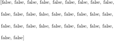 
\label{eq23}\begin{array}{@{}l}
\displaystyle
\left[  \mbox{\rm false} , \:  \mbox{\rm false} , \:  \mbox{\rm false} , \:  \mbox{\rm false} , \:  \mbox{\rm false} , \:  \mbox{\rm false} , \:  \mbox{\rm false} , \:  \mbox{\rm false} , \:  \mbox{\rm false} , \: \right.
\
\
\displaystyle
\left. \mbox{\rm false} , \:  \mbox{\rm false} , \:  \mbox{\rm false} , \:  \mbox{\rm false} , \:  \mbox{\rm false} , \:  \mbox{\rm false} , \:  \mbox{\rm false} , \:  \mbox{\rm false} , \:  \mbox{\rm false} , \: \right.
\
\
\displaystyle
\left. \mbox{\rm false} , \:  \mbox{\rm false} , \:  \mbox{\rm false} , \:  \mbox{\rm false} , \:  \mbox{\rm false} , \:  \mbox{\rm false} , \:  \mbox{\rm false} , \:  \mbox{\rm false} , \:  \mbox{\rm false} , \: \right.
\
\
\displaystyle
\left. \mbox{\rm false} , \:  \mbox{\rm false} \right] 
