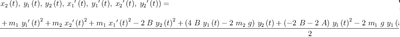 
\label{eq24}\begin{array}{@{}l}
\displaystyle
{L 2 \left({{{x_{1}}\left({t}\right)}, \:{{x_{2}}\left({t}\right)}, \:{{y_{1}}\left({t}\right)}, \:{{y_{2}}\left({t}\right)}, \:{{{x_{1}}^{\prime}}\left({t}\right)}, \:{{{y_{1}}^{\prime}}\left({t}\right)}, \:{{{x_{2}}^{\prime}}\left({t}\right)}, \:{{{y_{2}}^{\prime}}\left({t}\right)}}\right)}= \
\
\displaystyle
{\frac{{{m_{2}}\ {{{{y_{2}}^{\prime}}\left({t}\right)}^{2}}}+{{m_{1}}\ {{{{y_{1}}^{\prime}}\left({t}\right)}^{2}}}+{{m_{2}}\ {{{{x_{2}}^{\prime}}\left({t}\right)}^{2}}}+{{m_{1}}\ {{{{x_{1}}^{\prime}}\left({t}\right)}^{2}}}-{2 \  B \ {{{y_{2}}\left({t}\right)}^{2}}}+{{\left({4 \  B \ {{y_{1}}\left({t}\right)}}-{2 \ {m_{2}}\  g}\right)}\ {{y_{2}}\left({t}\right)}}+{{\left(-{2 \  B}-{2 \  A}\right)}\ {{{y_{1}}\left({t}\right)}^{2}}}-{2 \ {m_{1}}\  g \ {{y_{1}}\left({t}\right)}}-{2 \  B \ {{{x_{2}}\left({t}\right)}^{2}}}+{4 \  B \ {{x_{1}}\left({t}\right)}\ {{x_{2}}\left({t}\right)}}+{{\left(-{2 \  B}-{2 \  A}\right)}\ {{{x_{1}}\left({t}\right)}^{2}}}+{2 \ {{l_{2}}^{2}}\  B}+{2 \ {{l_{1}}^{2}}\  A}}{2}}
