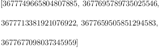 
\label{eq1}\begin{array}{@{}l}
\displaystyle
\left[{3677749665804807885}, \:{3677695789735025546}, \: \right.
\
\
\displaystyle
\left.{3677713381921076922}, \:{3677659505851294583}, \: \right.
\
\
\displaystyle
\left.{3677677098037345959}\right] 
