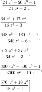 
\label{eq6}\begin{array}{@{}l}
\displaystyle
\left[{\frac{{{24}\ {{z}^{5}}}-{{20}\ {{z}^{3}}}- 1}{{{24}\ {{z}^{2}}}-{2 \  z}}}, \: \right.
\
\
\displaystyle
\left.{\frac{{{64}\ {{z}^{4}}}+{{17}\ {{z}^{3}}}}{{{16}\ {{z}^{3}}}- 3}}, \: \right.
\
\
\displaystyle
\left.{\frac{{{648}\ {{z}^{5}}}-{{180}\ {{z}^{3}}}- 1}{{{648}\ {{z}^{2}}}-{6 \  z}}}, \: \right.
\
\
\displaystyle
\left.{\frac{{{512}\ {{z}^{4}}}+{{37}\ {{z}^{3}}}}{{{64}\ {{z}^{3}}}- 3}}, \: \right.
\
\
\displaystyle
\left.{\frac{{{3000}\ {{z}^{5}}}-{{500}\ {{z}^{3}}}- 1}{{{300
0}\ {{z}^{2}}}-{{10}\  z}}}, \: \right.
\
\
\displaystyle
\left.{\frac{{{576}\ {{z}^{4}}}+{{19}\ {{z}^{3}}}}{{{48}\ {{z}^{3}}}- 1}}\right] 
