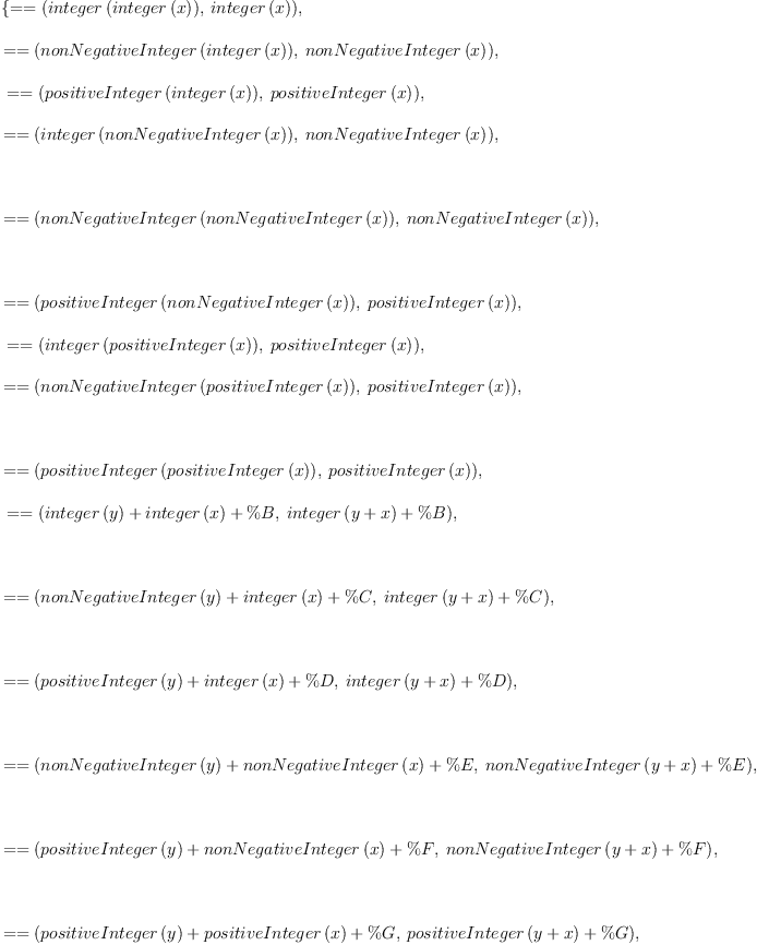
\label{eq2}\begin{array}{@{}l}
\displaystyle
\left\{{= = \left({{integer \left({integer \left({x}\right)}\right)}, \:{integer \left({x}\right)}}\right)}, \: \right.
\
\
\displaystyle
\left.{= = \left({{nonNegativeInteger \left({integer \left({x}\right)}\right)}, \:{nonNegativeInteger \left({x}\right)}}\right)}, \right.
\
\
\displaystyle
\left.\:{= = \left({{positiveInteger \left({integer \left({x}\right)}\right)}, \:{positiveInteger \left({x}\right)}}\right)}, \: \right.
\
\
\displaystyle
\left.{= = \left({{integer \left({nonNegativeInteger \left({x}\right)}\right)}, \:{nonNegativeInteger \left({x}\right)}}\right)}, \right.
\
\
\displaystyle
\left.\: \right.
\
\
\displaystyle
\left.{= = \left({{nonNegativeInteger \left({nonNegativeInteger \left({x}\right)}\right)}, \:{nonNegativeInteger \left({x}\right)}}\right)}, \right.
\
\
\displaystyle
\left.\: \right.
\
\
\displaystyle
\left.{= = \left({{positiveInteger \left({nonNegativeInteger \left({x}\right)}\right)}, \:{positiveInteger \left({x}\right)}}\right)}, \right.
\
\
\displaystyle
\left.\:{= = \left({{integer \left({positiveInteger \left({x}\right)}\right)}, \:{positiveInteger \left({x}\right)}}\right)}, \: \right.
\
\
\displaystyle
\left.{= = \left({{nonNegativeInteger \left({positiveInteger \left({x}\right)}\right)}, \:{positiveInteger \left({x}\right)}}\right)}, \right.
\
\
\displaystyle
\left.\: \right.
\
\
\displaystyle
\left.{= = \left({{positiveInteger \left({positiveInteger \left({x}\right)}\right)}, \:{positiveInteger \left({x}\right)}}\right)}, \right.
\
\
\displaystyle
\left.\:{= = \left({{{integer \left({y}\right)}+{integer \left({x}\right)}+ \%B}, \:{{integer \left({y + x}\right)}+ \%B}}\right)}, \right.
\
\
\displaystyle
\left.\: \right.
\
\
\displaystyle
\left.{= = \left({{{nonNegativeInteger \left({y}\right)}+{integer \left({x}\right)}+ \%C}, \:{{integer \left({y + x}\right)}+ \%C}}\right)}, \right.
\
\
\displaystyle
\left.\: \right.
\
\
\displaystyle
\left.{= = \left({{{positiveInteger \left({y}\right)}+{integer \left({x}\right)}+ \%D}, \:{{integer \left({y + x}\right)}+ \%D}}\right)}, \right.
\
\
\displaystyle
\left.\: \right.
\
\
\displaystyle
\left.{= = \left({{{nonNegativeInteger \left({y}\right)}+{nonNegativeInteger \left({x}\right)}+ \%E}, \:{{nonNegativeInteger \left({y + x}\right)}+ \%E}}\right)}, \right.
\
\
\displaystyle
\left.\: \right.
\
\
\displaystyle
\left.{= = \left({{{positiveInteger \left({y}\right)}+{nonNegativeInteger \left({x}\right)}+ \%F}, \:{{nonNegativeInteger \left({y + x}\right)}+ \%F}}\right)}, \right.
\
\
\displaystyle
\left.\: \right.
\
\
\displaystyle
\left.{= = \left({{{positiveInteger \left({y}\right)}+{positiveInteger \left({x}\right)}+ \%G}, \:{{positiveInteger \left({y + x}\right)}+ \%G}}\right)}, \right.
\
\
\displaystyle
\left.\: \right.
\
\
\displaystyle
\left.{= = \left({{{positiveInteger \left({x}\right)}+{nonNegativeInteger \left({y}\right)}+ \%H}, \:{{positiveInteger \left({y + x}\right)}+ \%H}}\right)}\right\} 
